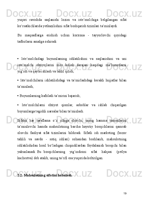 yuqori   ravishda   saqlanishi   lozim   va   iste’molchiga   belgilangan   sifat
ko‘rsatkichlarida yetkazilishini sifat boshqarish tizimlari ta’minlaydi.
Bu   maqsadlarga   erishish   uchun   korxona   -   tayyorlovchi   quyidagi
tadbirlarni amalga oshiradi:
•   Iste’molchidagi   buyumlaming   ishlatilishini   va   saqlanishini   va   uni
iste’molchi   ehtiyojlarini   mos   kelish   darajasi   haqidagi   ma’lumotlarni
yig‘ish va qayta ishlash va tahlil qilish;
•   Iste’molchilarni   ishlatilishdagi   va   ta’mirlashdagi   kerakli   hujjatlar   bilan
ta’minlash;
• Buyumlarning kafolatli ta’mirini bajarish;
•   Iste’molchilarni   ehtiyot   qismlar,   asboblar   va   ishlab   chiqarilgan
buyumlarga tegishli narsalar bilan ta’minlash.
Sifatni   har   taraflama   o‘z   ichiga   oluvchi,   uning   hamma   tomonlarini
ta’minlovchi   hamda   mahsulotning   barcha   hayotiy   bosqichlarini   qamrab
oluvchi   faoliyat   sifat   tizimlarini   bildiradi.   Sifatli   ish   marketing   (bozor
tahlili   va   savdo   -   sotiq   ishlari)   sohasidan   boshlanib,   mahsulotning
ishlatilishidan   hosil   bo‘ladigan   chiqindilardan   foydalanish   bosqichi   bilan
yakunlanadi. Bu  bosqichlarning   yig‘indisini   sifat   halqasi   (petlya
kachestva) deb atalib, uning ta’rifi esa yuqorida keltirilgan.
2.2. Mahsulotning sifatini baholash
19 