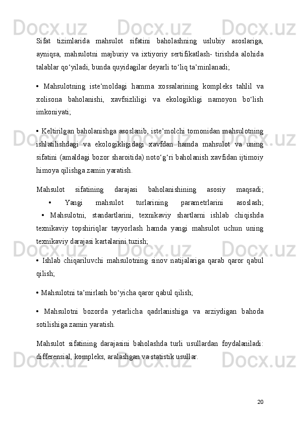 Sifat   tizimlarida   mahsulot   sifatini   baholashning   uslubiy   asoslariga,
ayniqsa,   mahsulotni   majburiy   va   ixtiyoriy   sertifikatlash-   tirishda   alohida
talablar qo‘yiladi, bunda quyidagilar deyarli to‘liq ta’minlanadi;
•   Mahsulotning   iste’moldagi   hamma   xossalarining   kompleks   tahlil   va
xolisona   baholanishi,   xavfsizliligi   va   ekologikligi   namoyon   bo‘lish
imkoniyati;
• Keltirilgan baholanishga asoslanib, iste’molchi tomonidan mahsulotning
ishlatilishdagi   va   ekologikligidagi   xavfdan   hamda   mahsulot   va   uning
sifatini (amaldagi bozor sharoitida) noto‘g‘ri baholanish xavfidan ijtimoiy
himoya qilishga zamin yaratish.
Mahsulot   sifatining   darajasi   baholanishining   asosiy   maqsadi;
  •   Yangi   mahsulot   turlarining   parametrlarini   asoslash;
  •   Mahsulotni,   standartlarini,   texnikaviy   shartlarni   ishlab   chiqishda
texnikaviy   topshiriqlar   tayyorlash   hamda   yangi   mahsulot   uchun   uning
texnikaviy darajasi kartalarini tuzish;
•   Ishlab   chiqariluvchi   mahsulotning   sinov   natijalariga   qarab   qaror   qabul
qilish;
• Mahsulotni ta’mirlash bo‘yicha qaror qabul qilish;
•   Mahsulotni   bozorda   yetarlicha   qadrlanishiga   va   arziydigan   bahoda
sotilishiga zamin yaratish.
Mahsulot   sifatining   darajasini   baholashda   turli   usullardan   foydalaniladi:
differensial, kompleks, aralashgan va statistik usullar.
20 