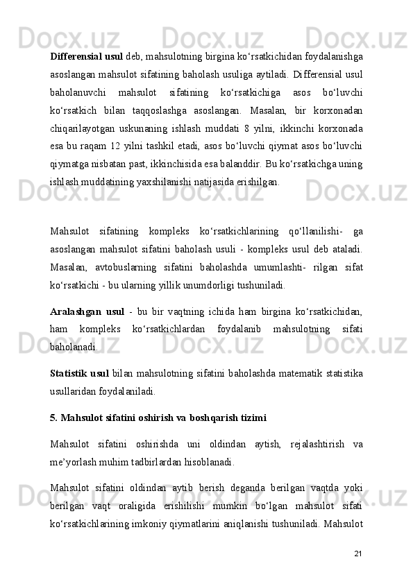 Differensial usul  deb, mahsulotning birgina ko‘rsatkichidan foydalanishga
asoslangan mahsulot sifatining baholash usuliga aytiladi. Differensial usul
baholanuvchi   mahsulot   sifatining   ko‘rsatkichiga   asos   bo‘luvchi
ko‘rsatkich   bilan   taqqoslashga   asoslangan.   Masalan,   bir   korxonadan
chiqarilayotgan   uskunaning   ishlash   muddati   8   yilni,   ikkinchi   korxonada
esa bu raqam 12 yilni tashkil etadi, asos bo‘luvchi qiymat asos bo‘luvchi
qiymatga nisbatan past, ikkinchisida esa balanddir. Bu ko‘rsatkichga uning
ishlash muddatining yaxshilanishi natijasida erishilgan. 
Mahsulot   sifatining   kompleks   ko‘rsatkichlarining   qo‘llanilishi-   ga
asoslangan   mahsulot   sifatini   baholash   usuli   -   kompleks   usul   deb   ataladi.
Masalan,   avtobuslarning   sifatini   baholashda   umumlashti-   rilgan   sifat
ko‘rsatkichi - bu ularning yillik unumdorligi tushuniladi.
Aralashgan   usul   -   bu   bir   vaqtning   ichida   ham   birgina   ko‘rsatkichidan,
ham   kompleks   ko‘rsatkichlardan   foydalanib   mahsulotning   sifati
baholanadi.
Statistik usul   bilan mahsulotning sifatini baholashda matematik statistika
usullaridan foydalaniladi.
5. Mahsulot sifatini oshirish va boshqarish tizimi
Mahsulot   sifatini   oshirishda   uni   oldindan   aytish,   rejalashtirish   va
me’yorlash muhim tadbirlardan hisoblanadi.
Mahsulot   sifatini   oldindan   aytib   berish   deganda   berilgan   vaqtda   yoki
berilgan   vaqt   oraligida   erishilishi   mumkin   bo‘lgan   mahsulot   sifati
ko‘rsatkichlarining imkoniy qiymatlarini aniqlanishi tushuniladi. Mahsulot
21 