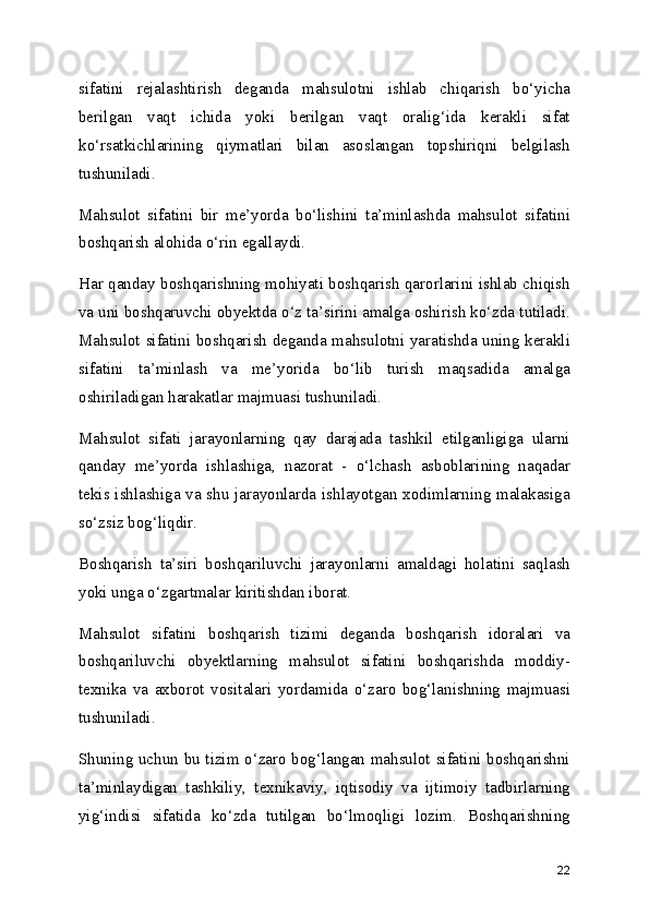 sifatini   rejalashtirish   deganda   mahsulotni   ishlab   chiqarish   bo‘yicha
berilgan   vaqt   ichida   yoki   berilgan   vaqt   oralig‘ida   kerakli   sifat
ko‘rsatkichlarining   qiymatlari   bilan   asoslangan   topshiriqni   belgilash
tushuniladi.
Mahsulot   sifatini   bir   me’yorda   bo‘lishini   ta’minlashda   mahsulot   sifatini
boshqarish alohida o‘rin egallaydi.
Har qanday boshqarishning mohiyati boshqarish qarorlarini ishlab chiqish
va uni boshqaruvchi obyektda o‘z ta’sirini amalga oshirish ko‘zda tutiladi.
Mahsulot sifatini boshqarish deganda mahsulotni yaratishda uning kerakli
sifatini   ta’minlash   va   me’yorida   bo‘lib   turish   maqsadida   amalga
oshiriladigan harakatlar majmuasi tushuniladi.
Mahsulot   sifati   jarayonlarning   qay   darajada   tashkil   etilganligiga   ularni
qanday   me’yorda   ishlashiga,   nazorat   -   o‘lchash   asboblarining   naqadar
tekis ishlashiga va shu jarayonlarda ishlayotgan xodimlarning malakasiga
so‘zsiz bog‘liqdir.
Boshqarish   ta’siri   boshqariluvchi   jarayonlarni   amaldagi   holatini   saqlash
yoki unga o‘zgartmalar kiritishdan iborat.
Mahsulot   sifatini   boshqarish   tizimi   deganda   boshqarish   idoralari   va
boshqariluvchi   obyektlarning   mahsulot   sifatini   boshqarishda   moddiy-
texnika   va   axborot   vositalari   yordamida   o‘zaro   bog‘lanishning   majmuasi
tushuniladi.
Shuning uchun bu tizim o‘zaro bog‘langan mahsulot sifatini boshqarishni
ta’minlaydigan   tashkiliy,   texnikaviy,   iqtisodiy   va   ijtimoiy   tadbirlarning
yig‘indisi   sifatida   ko‘zda   tutilgan   bo‘lmoqligi   lozim.   Boshqarishning
22 