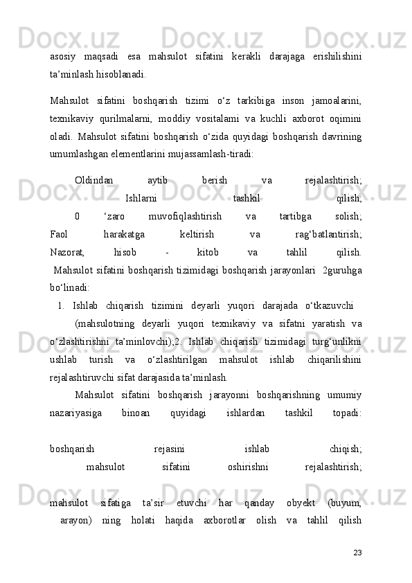 asosiy   maqsadi   esa   mahsulot   sifatini   kerakli   darajaga   erishilishini
ta’minlash hisoblanadi.
Mahsulot   sifatini   boshqarish   tizimi   o‘z   tarkibiga   inson   jamoalarini,
texnikaviy   qurilmalarni,   moddiy   vositalami   va   kuchli   axborot   oqimini
oladi.   Mahsulot   sifatini   boshqarish   o‘zida   quyidagi   boshqarish   davrining
umumlashgan elementlarini mujassamlash-tiradi:
Oldindan   aytib   berish   va   rejalashtirish;
  Ishlarni   tashkil   qilish;
  0   ‘zaro   muvofiqlashtirish   va   tartibga   solish;
Faol   harakatga   keltirish   va   rag‘batlantirish;
Nazorat,   hisob   -   kitob   va   tahlil   qilish.
  Mahsulot sifatini boshqarish tizimidagi boshqarish jarayonlari   2guruhga
bo‘linadi:
  1.   Ishlab   chiqarish   tizimini   deyarli   yuqori   darajada   o‘tkazuvchi  
(mahsulotning   deyarli   yuqori   texnikaviy   va   sifatni   yaratish   va
o‘zlashtirishni   ta’minlovchi);2.   Ishlab   chiqarish   tizimidagi   turg‘unlikni
ushlab   turish   va   o‘zlashtirilgan   mahsulot   ishlab   chiqarilishini
rejalashtiruvchi sifat darajasida ta’minlash. 
Mahsulot   sifatini   boshqarish   jarayonni   boshqarishning   umumiy
nazariyasiga   binoan   quyidagi   ishlardan   tashkil   topadi:
boshqarish   rejasini   ishlab   chiqish;
  mahsulot   sifatini   oshirishni   rejalashtirish;
mahsulot   sifatiga   ta’sir   etuvchi   har   qanday   obyekt   (buyum,
  arayon)   ning   holati   haqida   axborotlar   olish   va   tahlil   qilish
23 