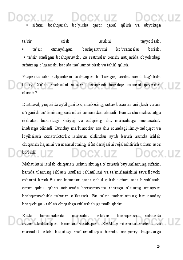   •   sifatni   boshqarish   bo‘yicha   qaror   qabul   qilish   va   obyektga
 
ta’sir   etish   usulini   tayyorlash;
•   ta’sir   etmaydigan,   boshqaruvchi   ko‘rsatmalar   berish;
  •   ta’sir   etadigan   boshqaruvchi   ko‘rsatmalar   berish   natijasida   obyektdagi
sifatning o‘zgarishi haqida ma’lumot olish va tahlil qilish. 
Yuqorida   zikr   etilganlarni   tushungan   bo‘lsangiz,   ushbu   savol   tug‘ilishi
tabiiy:   Xo‘sh,   mahsulot   sifatini   boshqarish   haqidagi   axborot   qayerdan
olinadi?
Dastawal, yuqorida aytilganidek, marketing, sotuv bozorini aniqlash va uni
o‘rganish bo‘limining xodimlari tomonidan olinadi. Bunda shu mahsulotga
nisbatan   bozordagi   ehtiyoj   va   xalqning   shu   mahsulotga   munosabati
inobatga olinadi. Bunday ma’lumotlar esa shu sohadagi ilmiy-tadqiqot va
loyihalash   konstruktorlik   ishlarini   oldindan   aytib   berish   hamda   ishlab
chiqarish hajmini va mahsulotning sifat darajasini rejalashtirish uchun asos
bo‘ladi.
Mahsulotni ishlab chiqarish uchun shunga o‘xshash buyumlarning sifatini
hamda   ularning   ishlash   usullari   ishlatilishi   va   ta’mirlanishini   tavsiflovchi
axborot   kerak.Bu   ma’lumotlar   qaror   qabul   qilish   uchun   asos   hisoblanib,
qaror   qabul   qilish   natijasida   boshqaruvchi   idoraga   o‘zining   muayyan
boshqaruvchilik   ta’sirini   o‘tkazadi.   Bu   ta’sir   mahsulotning   har   qanday
bosqichiga - ishlab chiqishga ishlatilishiga taalluqlidir.
Katta   korxonalarda   mahsulot   sifatini   boshqarish   sohasida
avtomatlashtirilgan   tizimlar   yaratilgan.   EHM   yordamida   mehnat   va
mahsulot   sifati   haqidagi   ma’lumotlarga   hamda   me’yoriy   hujjatlarga
24 