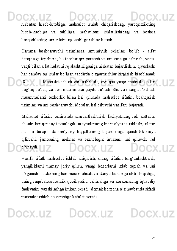nisbatan   hisob-kitobiga,   mahsulot   ishlab   chiqarishdagi   yaroqsizlikning
hisob-kitobiga   va   tahliliga,   mahsulotni   ishlatilishidagi   va   boshqa
bosqichlardagi uni sifatining tahliliga ishlov beradi.
Hamma   boshqaruvchi   tizimlarga   umumiylik   belgilari   bo‘lib   -   sifat
darajasiga topshiriq; bu topshiriqni yaratish va uni amalga oshirish; vaqti-
vaqti bilan sifat holatini rejalashtirilganiga nisbatan bajarilishini qiyoslash;
har qanday og‘ishlar bo‘lgan taqdirda o‘zgartirishlar kirgizish hisoblanadi
[8]. Mahsulot   ishlab   chiqarilishida,   ayniqsa   yangi   mahsulot   bilan
bog‘liq bo‘lsa, turli xil muammolar paydo bo‘ladi. Shu va shunga o‘xshash
muammolarni   tezkorlik   bilan   hal   qilishda   mahsulot   sifatini   boshqarish
tizimlari va uni boshqaruvchi idoralari hal qiluvchi vazifani bajaradi.
Mahsulot   sifatini   oshirishda   standartlashtirish   faoliyatining   roli   kattadir,
chunki har qanday texnologik jarayonlarning bir me’yorda ishlashi, ularni
har   bir   bosqichida   me’yoriy   hujjatlarning   bajarilishiga   qanchalik   rioya
qilinishi,   jamoaning   mehnat   va   texnologik   intizomi   hal   qiluvchi   rol
o‘ynaydi.
Vazifa   sifatli   mahsulot   ishlab   chiqarish,   uning   sifatini   turg‘unlashtirish,
yangiliklami   tinmay   joriy   qilish,   yangi   bozorlarni   izlab   topish   va   uni
o‘rganish - bularning hammasi mahsulotni dunyo bozoriga olib chiqishga,
uning   raqobatbardoshlik   qobiliyatini   oshirishga   va   korxonaning   iqtisodiy
faoliyatini yaxshilashga imkon beradi, demak korxona o‘z navbatida sifatli
mahsulot ishlab chiqarishga kafolat beradi. 
25 