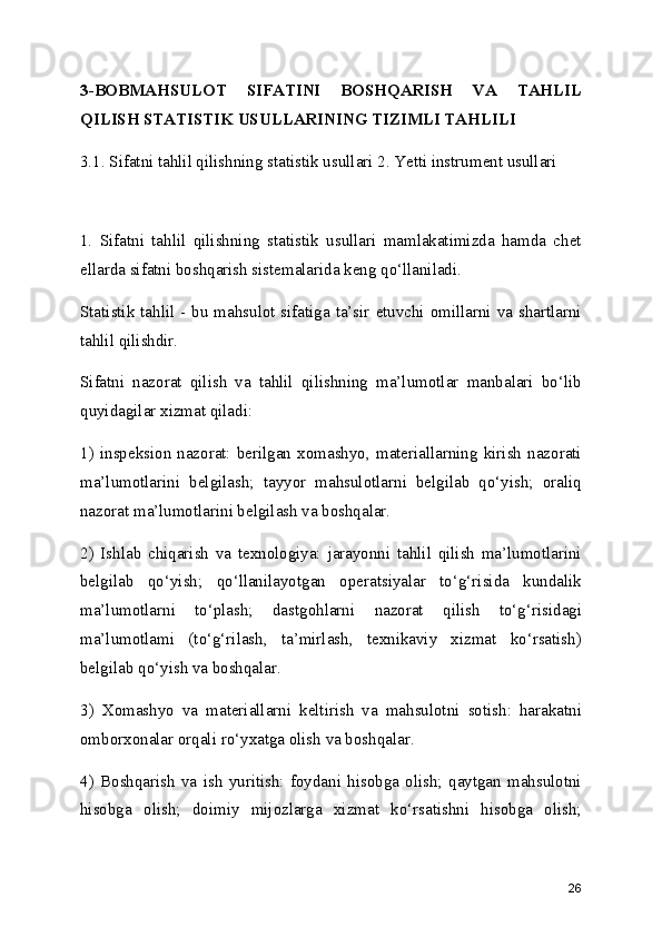 3-BOBMAHSULOT   SIFATINI   BOSHQARISH   VA   TAHLIL
QILISH STATISTIK USULLARINING TIZIMLI TAHLILI
3.1. Sifatni tahlil qilishning statistik usullari 2. Yetti instrument usullari 
1.   Sifatni   tahlil   qilishning   statistik   usullari   mamlakatimizda   hamda   chet
ellarda sifatni boshqarish sistemalarida keng qo‘llaniladi.
Statistik tahlil - bu mahsulot sifatiga ta’sir etuvchi omillarni va shartlarni
tahlil qilishdir.
Sifatni   nazorat   qilish   va   tahlil   qilishning   ma’lumotlar   manbalari   bo‘lib
quyidagilar xizmat qiladi:
1)  inspeksion  nazorat:   berilgan   xomashyo,  materiallarning   kirish  nazorati
ma’lumotlarini   belgilash;   tayyor   mahsulotlarni   belgilab   qo‘yish;   oraliq
nazorat ma’lumotlarini belgilash va boshqalar.
2)   Ishlab   chiqarish   va   texnologiya:   jarayonni   tahlil   qilish   ma’lumotlarini
belgilab   qo‘yish;   qo‘llanilayotgan   operatsiyalar   to‘g‘risida   kundalik
ma’lumotlarni   to‘plash;   dastgohlarni   nazorat   qilish   to‘g‘risidagi
ma’lumotlami   (to‘g‘rilash,   ta’mirlash,   texnikaviy   xizmat   ko‘rsatish)
belgilab qo‘yish va boshqalar.
3)   Xomashyo   va   materiallarni   keltirish   va   mahsulotni   sotish:   harakatni
omborxonalar orqali ro‘yxatga olish va boshqalar.
4)   Boshqarish   va   ish   yuritish:   foydani   hisobga   olish;   qaytgan   mahsulotni
hisobga   olish;   doimiy   mijozlarga   xizmat   ko‘rsatishni   hisobga   olish;
26 