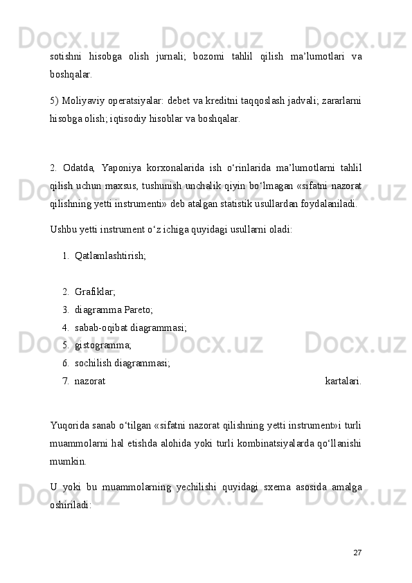 sotishni   hisobga   olish   jurnali;   bozomi   tahlil   qilish   ma’lumotlari   va
boshqalar.
5) Moliyaviy operatsiyalar: debet va kreditni taqqoslash jadvali; zararlarni
hisobga olish; iqtisodiy hisoblar va boshqalar. 
2.   Odatda,   Yaponiya   korxonalarida   ish   o‘rinlarida   ma’lumotlarni   tahlil
qilish uchun maxsus, tushunish unchalik qiyin bo‘lmagan «sifatni nazorat
qilishning yetti instrumenti» deb atalgan statistik usullardan foydalaniladi.
Ushbu yetti instrument o‘z ichiga quyidagi usullarni oladi:
1. Qatlamlashtirish;
 
2. Grafiklar; 
3. diagramma Pareto; 
4. sabab-oqibat diagrammasi; 
5. gistogramma; 
6. sochilish diagrammasi; 
7. nazorat   kartalari.
 
Yuqorida sanab o‘tilgan «sifatni nazorat qilishning yetti instrument»i turli
muammolarni hal etishda alohida yoki turli kombinatsiyalarda qo‘llanishi
mumkin.
U   yoki   bu   muammolarning   yechilishi   quyidagi   sxema   asosida   amalga
oshiriladi:
27 
