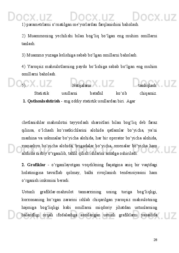 1) parametrlarni o‘rnatilgan me’yorlardan farqlanishini baholash.
2)   Muammoning   yechilishi   bilan   bog‘liq   bo‘lgan   eng   muhim   omillarni
tanlash.
3) Muammo yuzaga kelishiga sabab bo‘lgan omillarni baholash.
4)   Yaroqsiz   mahsulotlarning   paydo   bo‘lishiga   sabab   bo‘lgan   eng   muhim
omillarni baholash.
5)   Natijalarni   tasdiqlash.
  Statistik   usullarni   batafsil   ko‘rib   chiqamiz.
  1. Qatlamlashtirish -  eng oddiy statistik usullardan biri. Agar
chetlanishlar   mahsulotni   tayyorlash   sharoitlari   bilan   bog‘liq   deb   faraz
qilinsa,   o‘lchash   ko‘rsatkichlarini   alohida   qatlamlar   bo‘yicha,   ya’ni
mashina va uskunalar bo‘yicha alohida, har bir operator bo‘yicha alohida,
xomashyo   bo‘yicha   alohida,   brigadalar   bo‘yicha,   smenalar   bo‘yicha   ham
alohida nisbiy o‘rganilib, tahlil qilish ishlarini amalga oshiriladi.
2.   Grafiklar   -   o‘rganilayotgan   voqelikning   faqatgina   aniq   bir   vaqtdagi
holatinigina   tavsiflab   qolmay,   balki   rivojlanish   tendensiyasini   ham
o‘rganish imkonini beradi. 
Ustunli   grafiklar-mahsulot   tannarxining   uning   turiga   bog‘liqligi,
korxonaning   ko‘rgan   zararini   ishlab   chiqarilgan   yaroqsiz   mahsulotning
hajmiga   bog‘liqligi   kabi   omillarni   miqdoriy   jihatdan   ustunlarning
balandligi   orqali   ifodalashga   asoslangan   ustunli   grafiklarni   yasashda
28 