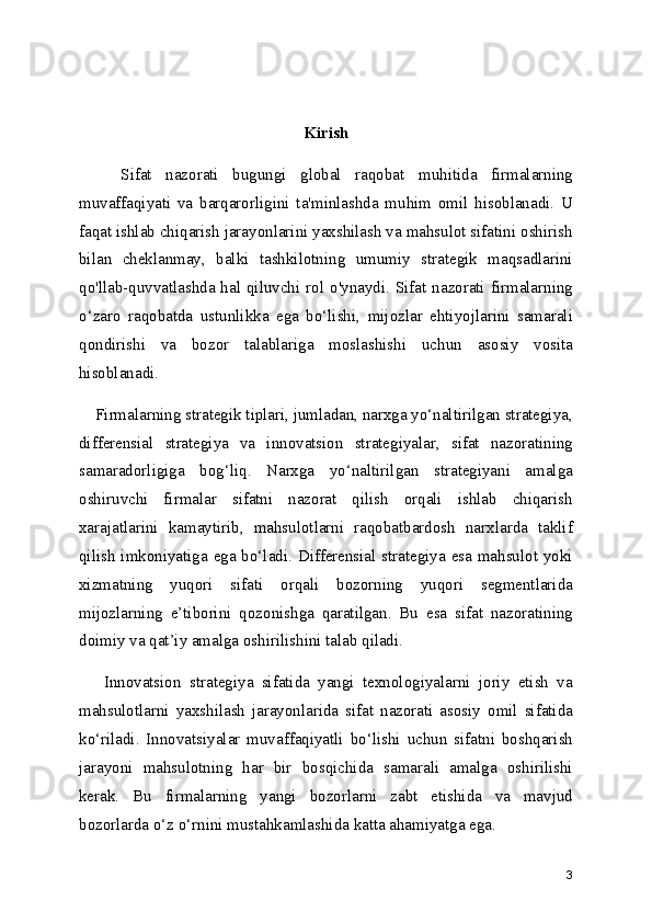 Kirish
      Sifat   nazorati   bugungi   global   raqobat   muhitida   firmalarning
muvaffaqiyati   va   barqarorligini   ta'minlashda   muhim   omil   hisoblanadi.   U
faqat ishlab chiqarish jarayonlarini yaxshilash va mahsulot sifatini oshirish
bilan   cheklanmay,   balki   tashkilotning   umumiy   strategik   maqsadlarini
qo'llab-quvvatlashda hal qiluvchi rol o'ynaydi. Sifat nazorati firmalarning
o‘zaro   raqobatda   ustunlikka   ega   bo‘lishi,   mijozlar   ehtiyojlarini   samarali
qondirishi   va   bozor   talablariga   moslashishi   uchun   asosiy   vosita
hisoblanadi.
    Firmalarning strategik tiplari, jumladan, narxga yo‘naltirilgan strategiya,
differensial   strategiya   va   innovatsion   strategiyalar,   sifat   nazoratining
samaradorligiga   bog‘liq.   Narxga   yo‘naltirilgan   strategiyani   amalga
oshiruvchi   firmalar   sifatni   nazorat   qilish   orqali   ishlab   chiqarish
xarajatlarini   kamaytirib,   mahsulotlarni   raqobatbardosh   narxlarda   taklif
qilish imkoniyatiga ega bo‘ladi. Differensial strategiya esa mahsulot yoki
xizmatning   yuqori   sifati   orqali   bozorning   yuqori   segmentlarida
mijozlarning   e’tiborini   qozonishga   qaratilgan.   Bu   esa   sifat   nazoratining
doimiy va qat’iy amalga oshirilishini talab qiladi.
      Innovatsion   strategiya   sifatida   yangi   texnologiyalarni   joriy   etish   va
mahsulotlarni   yaxshilash   jarayonlarida   sifat   nazorati   asosiy   omil   sifatida
ko‘riladi.   Innovatsiyalar   muvaffaqiyatli   bo‘lishi   uchun   sifatni   boshqarish
jarayoni   mahsulotning   har   bir   bosqichida   samarali   amalga   oshirilishi
kerak.   Bu   firmalarning   yangi   bozorlarni   zabt   etishida   va   mavjud
bozorlarda o‘z o‘rnini mustahkamlashida katta ahamiyatga ega.
3 
