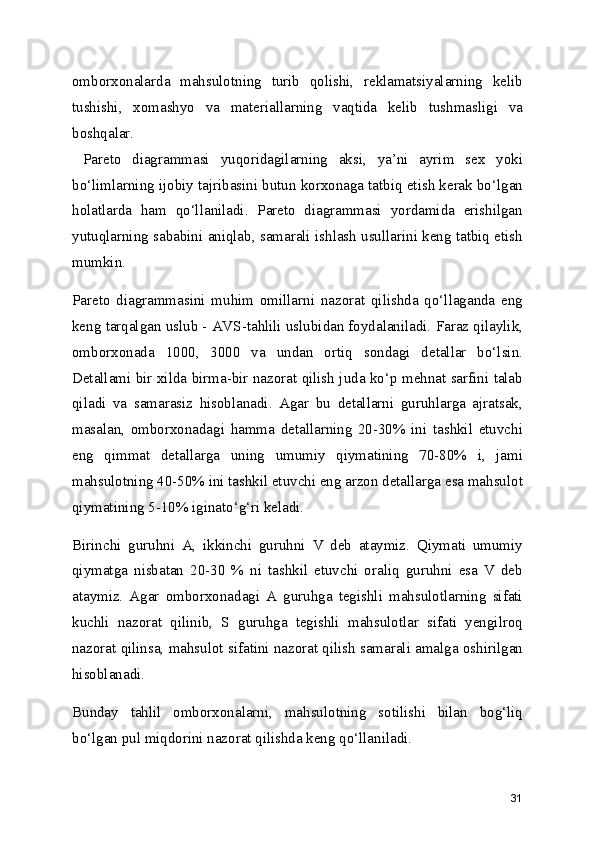 omborxonalarda   mahsulotning   turib   qolishi,   reklamatsiyalarning   kelib
tushishi,   xomashyo   va   materiallarning   vaqtida   kelib   tushmasligi   va
boshqalar.
  Pareto   diagrammasi   yuqoridagilarning   aksi,   ya’ni   ayrim   sex   yoki
bo‘limlarning ijobiy tajribasini butun korxonaga tatbiq etish kerak bo‘lgan
holatlarda   ham   qo‘llaniladi.   Pareto   diagrammasi   yordamida   erishilgan
yutuqlarning sababini aniqlab, samarali ishlash usullarini keng tatbiq etish
mumkin.
Pareto   diagrammasini   muhim   omillarni   nazorat   qilishda   qo‘llaganda   eng
keng tarqalgan uslub - AVS-tahlili uslubidan foydalaniladi. Faraz qilaylik,
omborxonada   1000,   3000   va   undan   ortiq   sondagi   detallar   bo‘lsin.
Detallami bir xilda birma-bir nazorat qilish juda ko‘p mehnat sarfini talab
qiladi   va   samarasiz   hisoblanadi.   Agar   bu   detallarni   guruhlarga   ajratsak,
masalan,   omborxonadagi   hamma   detallarning   20-30%   ini   tashkil   etuvchi
eng   qimmat   detallarga   uning   umumiy   qiymatining   70-80%   i,   jami
mahsulotning 40-50% ini tashkil etuvchi eng arzon detallarga esa mahsulot
qiymatining 5-10% iginato‘g‘ri keladi.
Birinchi   guruhni   A,   ikkinchi   guruhni   V   deb   ataymiz.   Qiymati   umumiy
qiymatga   nisbatan   20-30   %   ni   tashkil   etuvchi   oraliq   guruhni   esa   V   deb
ataymiz.   Agar   omborxonadagi   A   guruhga   tegishli   mahsulotlarning   sifati
kuchli   nazorat   qilinib,   S   guruhga   tegishli   mahsulotlar   sifati   yengilroq
nazorat qilinsa, mahsulot sifatini nazorat qilish samarali amalga oshirilgan
hisoblanadi.
Bunday   tahlil   omborxonalarni,   mahsulotning   sotilishi   bilan   bog‘liq
bo‘lgan pul miqdorini nazorat qilishda keng qo‘llaniladi.
31 