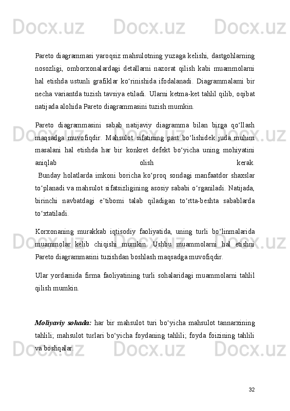 Pareto diagrammasi yaroqsiz mahsulotning yuzaga kelishi, dastgohlarning
nosozligi,   omborxonalardagi   detallarni   nazorat   qilish   kabi   muammolarni
hal   etishda   ustunli   grafiklar   ko‘rinishida   ifodalanadi.   Diagrammalami   bir
necha variantda tuzish tavsiya etiladi. Ularni ketma-ket tahlil qilib, oqibat
natijada alohida Pareto diagrammasini tuzish mumkin.
Pareto   diagrammasini   sabab   natijaviy   diagramma   bilan   birga   qo‘llash
maqsadga   muvofiqdir.   Mahsulot   sifatining   past   bo‘lishidek   juda   muhim
masalani   hal   etishda   har   bir   konkret   defekt   bo‘yicha   uning   mohiyatini
aniqlab   olish   kerak.
  Bunday   holatlarda   imkoni   boricha   ko‘proq   sondagi   manfaatdor   shaxslar
to‘planadi va mahsulot sifatsizligining asosiy sababi o‘rganiladi. Natijada,
birinchi   navbatdagi   e’tibomi   talab   qiladigan   to‘rtta-beshta   sabablarda
to‘xtatiladi.
Korxonaning   murakkab   iqtisodiy   faoliyatida,   uning   turli   bo‘linmalarida
muammolar   kelib   chiqishi   mumkin.   Ushbu   muammolarni   hal   etishni
Pareto diagrammasini tuzishdan boshlash maqsadga muvofiqdir.
Ular   yordamida   firma   faoliyatining   turli   sohalaridagi   muammolarni   tahlil
qilish mumkin. 
     
Moliyaviy   sohada:   har   bir   mahsulot   turi   bo‘yicha   mahsulot   tannarxining
tahlili;   mahsulot   turlari   bo‘yicha   foydaning   tahlili;   foyda   foizining   tahlili
va boshqalar.
32 
