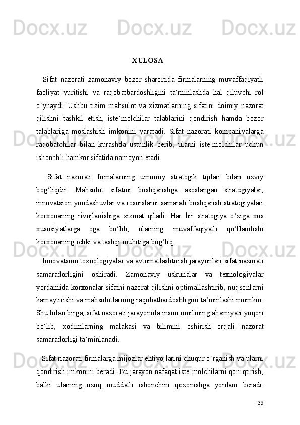 XULOSA
    Sifat   nazorati   zamonaviy   bozor   sharoitida   firmalarning   muvaffaqiyatli
faoliyat   yuritishi   va   raqobatbardoshligini   ta’minlashda   hal   qiluvchi   rol
o‘ynaydi.   Ushbu   tizim   mahsulot   va   xizmatlarning   sifatini   doimiy   nazorat
qilishni   tashkil   etish,   iste’molchilar   talablarini   qondirish   hamda   bozor
talablariga   moslashish   imkonini   yaratadi.   Sifat   nazorati   kompaniyalarga
raqobatchilar   bilan   kurashda   ustunlik   berib,   ularni   iste’molchilar   uchun
ishonchli hamkor sifatida namoyon etadi.
    Sifat   nazorati   firmalarning   umumiy   strategik   tiplari   bilan   uzviy
bog‘liqdir.   Mahsulot   sifatini   boshqarishga   asoslangan   strategiyalar,
innovatsion yondashuvlar va resurslarni samarali boshqarish strategiyalari
korxonaning   rivojlanishiga   xizmat   qiladi.   Har   bir   strategiya   o‘ziga   xos
xususiyatlarga   ega   bo‘lib,   ularning   muvaffaqiyatli   qo‘llanilishi
korxonaning ichki va tashqi muhitiga bog‘liq.
   Innovatsion texnologiyalar va avtomatlashtirish jarayonlari sifat nazorati
samaradorligini   oshiradi.   Zamonaviy   uskunalar   va   texnologiyalar
yordamida korxonalar sifatni nazorat qilishni optimallashtirib, nuqsonlarni
kamaytirishi va mahsulotlarning raqobatbardoshligini ta’minlashi mumkin.
Shu bilan birga, sifat nazorati jarayonida inson omilining ahamiyati yuqori
bo‘lib,   xodimlarning   malakasi   va   bilimini   oshirish   orqali   nazorat
samaradorligi ta’minlanadi.
   Sifat nazorati firmalarga mijozlar ehtiyojlarini chuqur o‘rganish va ularni
qondirish imkonini beradi. Bu jarayon nafaqat iste’molchilarni qoniqtirish,
balki   ularning   uzoq   muddatli   ishonchini   qozonishga   yordam   beradi.
39 