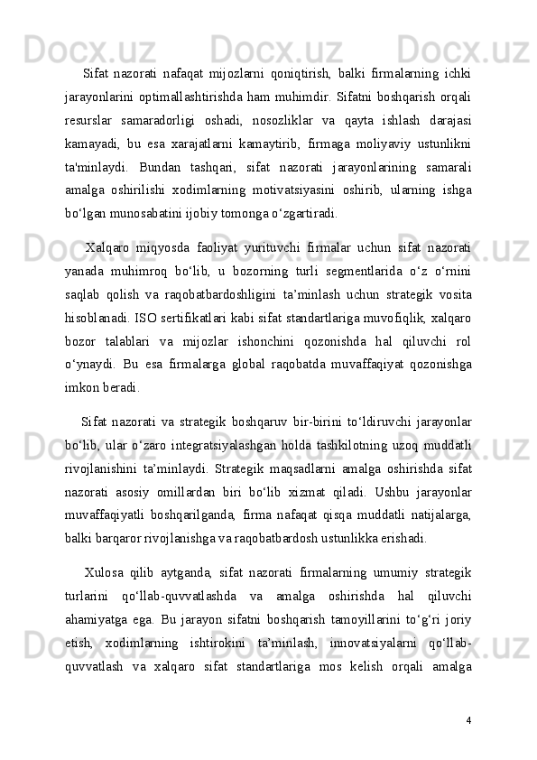       Sifat   nazorati   nafaqat   mijozlarni   qoniqtirish,   balki   firmalarning   ichki
jarayonlarini optimallashtirishda ham muhimdir. Sifatni boshqarish orqali
resurslar   samaradorligi   oshadi,   nosozliklar   va   qayta   ishlash   darajasi
kamayadi,   bu   esa   xarajatlarni   kamaytirib,   firmaga   moliyaviy   ustunlikni
ta'minlaydi.   Bundan   tashqari,   sifat   nazorati   jarayonlarining   samarali
amalga   oshirilishi   xodimlarning   motivatsiyasini   oshirib,   ularning   ishga
bo‘lgan munosabatini ijobiy tomonga o‘zgartiradi.
      Xalqaro   miqyosda   faoliyat   yurituvchi   firmalar   uchun   sifat   nazorati
yanada   muhimroq   bo‘lib,   u   bozorning   turli   segmentlarida   o‘z   o‘rnini
saqlab   qolish   va   raqobatbardoshligini   ta’minlash   uchun   strategik   vosita
hisoblanadi. ISO sertifikatlari kabi sifat standartlariga muvofiqlik, xalqaro
bozor   talablari   va   mijozlar   ishonchini   qozonishda   hal   qiluvchi   rol
o‘ynaydi.   Bu   esa   firmalarga   global   raqobatda   muvaffaqiyat   qozonishga
imkon beradi.
      Sifat   nazorati   va   strategik   boshqaruv   bir-birini   to‘ldiruvchi   jarayonlar
bo‘lib,   ular   o‘zaro   integratsiyalashgan   holda   tashkilotning   uzoq   muddatli
rivojlanishini   ta’minlaydi.   Strategik   maqsadlarni   amalga   oshirishda   sifat
nazorati   asosiy   omillardan   biri   bo‘lib   xizmat   qiladi.   Ushbu   jarayonlar
muvaffaqiyatli   boshqarilganda,   firma   nafaqat   qisqa   muddatli   natijalarga,
balki barqaror rivojlanishga va raqobatbardosh ustunlikka erishadi.
      Xulosa   qilib   aytganda,   sifat   nazorati   firmalarning   umumiy   strategik
turlarini   qo‘llab-quvvatlashda   va   amalga   oshirishda   hal   qiluvchi
ahamiyatga   ega.   Bu   jarayon   sifatni   boshqarish   tamoyillarini   to‘g‘ri   joriy
etish,   xodimlarning   ishtirokini   ta’minlash,   innovatsiyalarni   qo‘llab-
quvvatlash   va   xalqaro   sifat   standartlariga   mos   kelish   orqali   amalga
4 