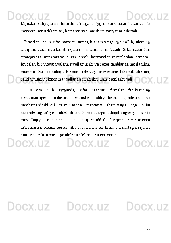 Mijozlar   ehtiyojlarini   birinchi   o‘ringa   qo‘ygan   korxonalar   bozorda   o‘z
mavqeini mustahkamlab, barqaror rivojlanish imkoniyatini oshiradi.
    Firmalar   uchun   sifat   nazorati   strategik   ahamiyatga   ega   bo‘lib,   ularning
uzoq   muddatli   rivojlanish   rejalarida   muhim   o‘rin   tutadi.   Sifat   nazoratini
strategiyaga   integratsiya   qilish   orqali   korxonalar   resurslardan   samarali
foydalanib, innovatsiyalarni rivojlantirishi va bozor talablariga moslashishi
mumkin.   Bu   esa   nafaqat   korxona   ichidagi   jarayonlarni   takomillashtirish,
balki umumiy biznes maqsadlariga erishishni ham osonlashtiradi.
    Xulosa   qilib   aytganda,   sifat   nazorati   firmalar   faoliyatining
samaradorligini   oshirish,   mijozlar   ehtiyojlarini   qondirish   va
raqobatbardoshlikni   ta’minlashda   markaziy   ahamiyatga   ega.   Sifat
nazoratining to‘g‘ri tashkil etilishi korxonalarga nafaqat bugungi bozorda
muvaffaqiyat   qozonish,   balki   uzoq   muddatli   barqaror   rivojlanishni
ta’minlash imkonini beradi. Shu sababli, har bir firma o‘z strategik rejalari
doirasida sifat nazoratiga alohida e’tibor qaratishi zarur.
40 