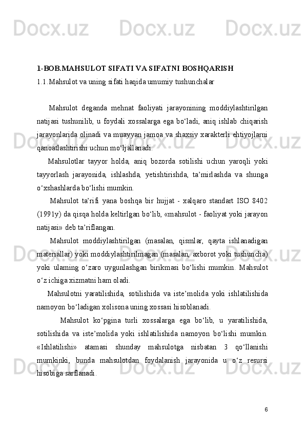 1-BOB.MAHSULOT SIFATI VA SIFATNI BOSHQARISH 
1.1.Mahsulot va uning sifati haqida umumiy tushunchalar
      Mahsulot   deganda   mehnat   faoliyati   jarayonining   moddiylashtirilgan
natijasi tushunilib, u  foydali xossalarga  ega bo‘ladi, aniq ishlab  chiqarish
jarayonlarida olinadi va muayyan jamoa va shaxsiy xarakterli ehtiyojlarni
qanoatlashtirishi uchun mo‘ljallanadi. 
      Mahsulotlar   tayyor   holda,   aniq   bozorda   sotilishi   uchun   yaroqli   yoki
tayyorlash   jarayonida,   ishlashda,   yetishtirishda,   ta’mirlashda   va   shunga
o‘xshashlarda bo‘lishi mumkin. 
        Mahsulot   ta’rifi   yana   boshqa   bir   hujjat   -   xalqaro   standart   ISO   8402
(1991y) da qisqa holda keltirlgan bo‘lib, «mahsulot - faoliyat yoki jarayon
natijasi» deb ta’riflangan.  
      Mahsulot   moddiylashtirilgan   (masalan,   qismlar,   qayta   ishlanadigan
materiallar) yoki moddiylashtirilmagan (masalan, axborot yoki tushuncha)
yoki   ulaming   o‘zaro   uygunlashgan   birikmasi   bo‘lishi   mumkin.   Mahsulot
o‘z ichiga xizmatni ham oladi.  
      Mahsulotni   yaratilishida,   sotilishida   va   iste’molida   yoki   ishlatilishida
namoyon bo‘ladigan xolisona uning xossasi hisoblanadi.
          Mahsulot   ko‘pgina   turli   xossalarga   ega   bo‘lib,   u   yaratilishida,
sotilishida   va   iste’molida   yoki   ishlatilishida   namoyon   bo‘lishi   mumkin.
«Ishlatilishi»   atamasi   shunday   mahsulotga   nisbatan   3   qo‘llanishi
mumkinki,   bunda   mahsulotdan   foydalanish   jarayonida   u   o‘z   resursi
hisobiga sarflanadi.
6 