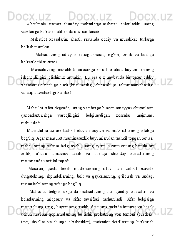       «Iste’mol»   atamasi   shunday   mahsulotga   nisbatan   ishlatiladiki,   uning
vazifasiga ko‘ra ishlatilishida o‘zi sarflanadi.
        Mahsulot   xossalarini   shartli   ravishda   oddiy   va   murakkab   turlarga
bo‘lish mumkin. 
            Mahsulotning   oddiy   xossasiga   massa,   sig‘im,   tezlik   va   boshqa
ko‘rsatkichlar kiradi.
        Mahsulotning   murakkab   xossasiga   misol   sifatida   buyum   ishining
ishonchliligini   olishimiz   mumkin.   Bu   esa   o‘z   navbatida   bir   qator   oddiy
xossalarni o‘z ichiga oladi (buzilmasligi, chidamliligi, ta’mirlanuvchanligi
va saqlanuvchanligi kabilar).  
       Mahsulot sifati deganda, uning vazifasiga binoan muayyan ehtiyojlarni
qanoatlantirishga   yaroqliligini   belgilaydigan   xossalar   majmuasi
tushuniladi.
      Mahsulot   sifati   uni   tashkil   etuvchi   buyum   va   materiallarning   sifatiga
bog‘liq. Agar mahsulot mashinasozlik buyumlaridan tashkil topgan bo‘lsa,
mahsulotning   sifatini   belgilovchi,   uning   ayrim   buyumlarining   hamda   bir
xillik,   o‘zaro   almashuvchanlik   va   boshqa   shunday   xossalarining
majmuasidan tashkil topadi. 
    Masalan,   paxta   terish   mashinasining   sifati,   uni   tashkil   etuvchi
dvigatelning,   shpindellarning,   bolt   va   gaykalarning,   g‘ildirak   va   undagi
rezina kabilarning sifatiga bog‘liq.
      Mahsulot   belgisi   deganda   mahsulotning   har   qanday   xossalari   va
holatlarining   miqdoriy   va   sifat   tavsiflari   tushuniladi.   Sifat   belgisiga
materialning rangi, buyumning shakli, detaining sathida himoya va bezak
uchun   ma’lum   qoplamalaming   bo‘lishi,   prokatning   yon   tomoni   (burchak,
tavr,   shvellar   va   shunga   o‘xshashlar),   mahsulot   detallarining   biriktirish
7 