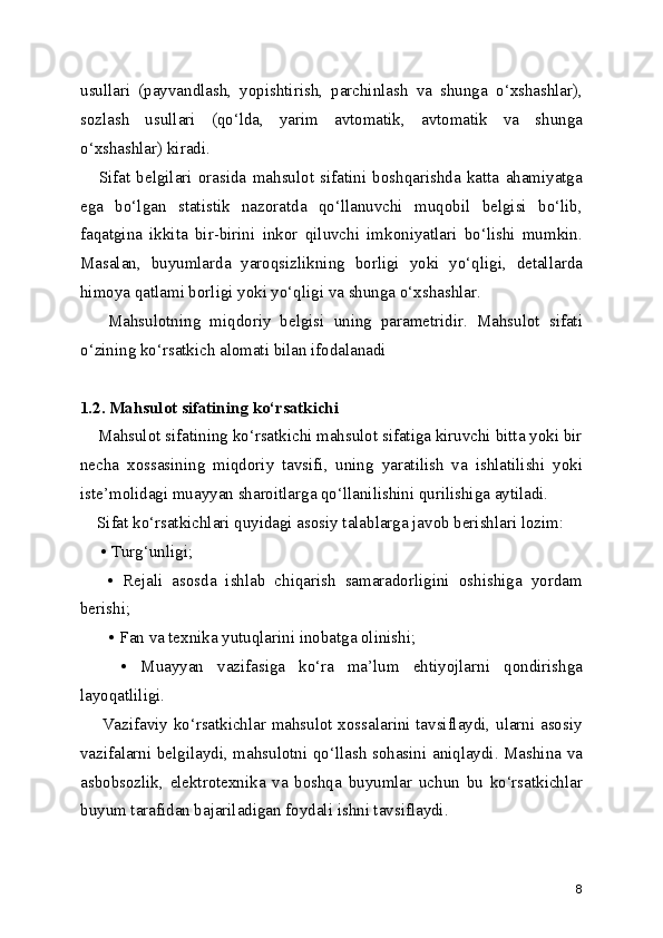 usullari   (payvandlash,   yopishtirish,   parchinlash   va   shunga   o‘xshashlar),
sozlash   usullari   (qo‘lda,   yarim   avtomatik,   avtomatik   va   shunga
o‘xshashlar) kiradi. 
      Sifat   belgilari   orasida   mahsulot   sifatini   boshqarishda   katta   ahamiyatga
ega   bo‘lgan   statistik   nazoratda   qo‘llanuvchi   muqobil   belgisi   bo‘lib,
faqatgina   ikkita   bir-birini   inkor   qiluvchi   imkoniyatlari   bo‘lishi   mumkin.
Masalan,   buyumlarda   yaroqsizlikning   borligi   yoki   yo‘qligi,   detallarda
himoya qatlami borligi yoki yo‘qligi va shunga o‘xshashlar.
      Mahsulotning   miqdoriy   belgisi   uning   parametridir.   Mahsulot   sifati
o‘zining ko‘rsatkich alomati bilan ifodalanadi
1.2. Mahsulot sifatining ko‘rsatkichi
    Mahsulot sifatining ko‘rsatkichi mahsulot sifatiga kiruvchi bitta yoki bir
necha   xossasining   miqdoriy   tavsifi,   uning   yaratilish   va   ishlatilishi   yoki
iste’molidagi muayyan sharoitlarga qo‘llanilishini qurilishiga aytiladi.   
    Sifat ko‘rsatkichlari quyidagi asosiy talablarga javob berishlari lozim: 
     • Turg‘unligi; 
      •   Rejali   asosda   ishlab   chiqarish   samaradorligini   oshishiga   yordam
berishi;
       • Fan va texnika yutuqlarini inobatga olinishi;
      •   Muayyan   vazifasiga   ko‘ra   ma’lum   ehtiyojlarni   qondirishga
layoqatliligi.  
       Vazifaviy ko‘rsatkichlar mahsulot xossalarini tavsiflaydi, ularni asosiy
vazifalarni belgilaydi, mahsulotni qo‘llash sohasini aniqlaydi. Mashina va
asbobsozlik,   elektrotexnika   va   boshqa   buyumlar   uchun   bu   ko‘rsatkichlar
buyum tarafidan bajariladigan foydali ishni tavsiflaydi.
8