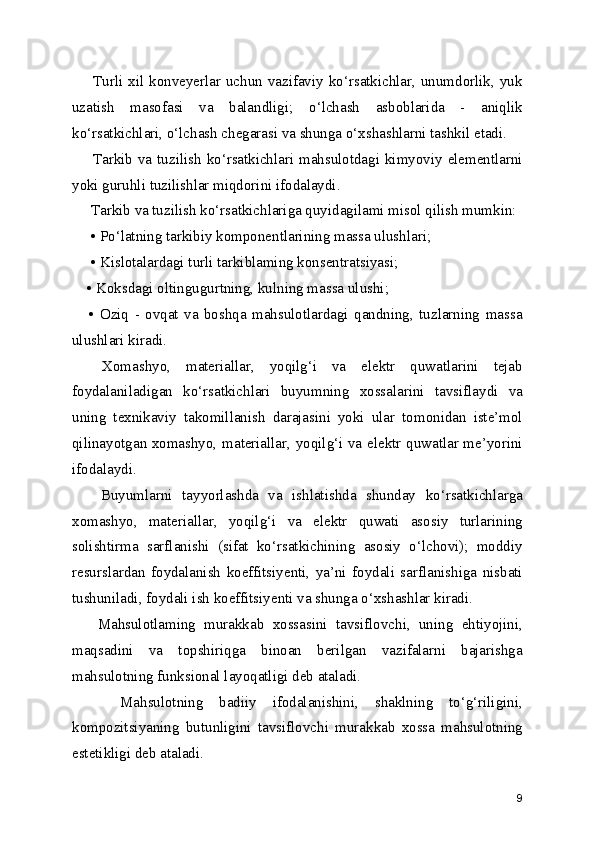        Turli xil konveyerlar  uchun  vazifaviy ko‘rsatkichlar, unumdorlik, yuk
uzatish   masofasi   va   balandligi;   o‘lchash   asboblarida   -   aniqlik
ko‘rsatkichlari, o‘lchash chegarasi va shunga o‘xshashlarni tashkil etadi.
       Tarkib va tuzilish  ko‘rsatkichlari mahsulotdagi kimyoviy elementlarni
yoki guruhli tuzilishlar miqdorini ifodalaydi.
     Tarkib va tuzilish ko‘rsatkichlariga quyidagilami misol qilish mumkin: 
     • Po‘latning tarkibiy komponentlarining massa ulushlari;
     • Kislotalardagi turli tarkiblaming konsentratsiyasi; 
    • Koksdagi oltingugurtning, kulning massa ulushi;
      •   Oziq   -   ovqat   va   boshqa   mahsulotlardagi   qandning,   tuzlarning   massa
ulushlari kiradi.
    Xomashyo,   materiallar,   yoqilg‘i   va   elektr   quwatlarini   tejab
foydalaniladigan   ko‘rsatkichlari   buyumning   xossalarini   tavsiflaydi   va
uning   texnikaviy   takomillanish   darajasini   yoki   ular   tomonidan   iste’mol
qilinayotgan xomashyo, materiallar, yoqilg‘i va elektr quwatlar me’yorini
ifodalaydi.
      Buyumlarni   tayyorlashda   va   ishlatishda   shunday   ko‘rsatkichlarga
xomashyo,   materiallar,   yoqilg‘i   va   elektr   quwati   asosiy   turlarining
solishtirma   sarflanishi   (sifat   ko‘rsatkichining   asosiy   o‘lchovi);   moddiy
resurslardan   foydalanish   koeffitsiyenti,   ya’ni   foydali   sarflanishiga   nisbati
tushuniladi, foydali ish koeffitsiyenti va shunga o‘xshashlar kiradi.   
      Mahsulotlaming   murakkab   xossasini   tavsiflovchi,   uning   ehtiyojini,
maqsadini   va   topshiriqga   binoan   berilgan   vazifalarni   bajarishga
mahsulotning funksional layoqatligi deb ataladi.
      Mahsulotning   badiiy   ifodalanishini,   shaklning   to‘g‘riligini,
kompozitsiyaning   butunligini   tavsiflovchi   murakkab   xossa   mahsulotning
estetikligi deb ataladi.   
9 