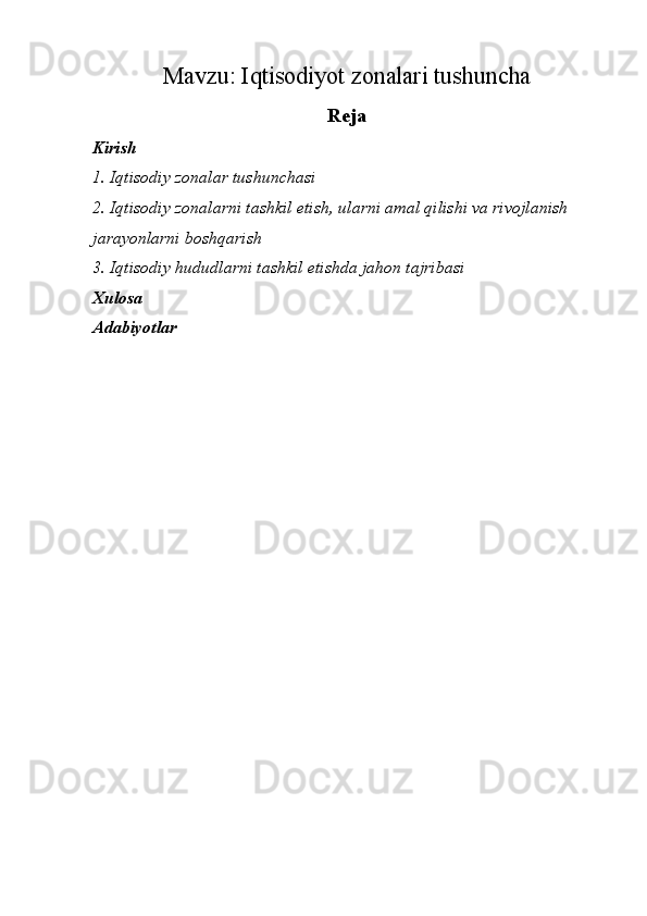 Mavzu:  Iqtisodiyot zonalari tushuncha
Reja
Kirish 
1. Iqtisodiy zonalar tushunchasi
2.  Iqtisodiy zonalarni tashkil etish, ularni amal qilishi va rivojlanish 
jarayonlarni boshqarish
3. Iqtisodiy hududlarni tashkil etishda jahon tajribasi
Xulosa
Adabiyotlar   