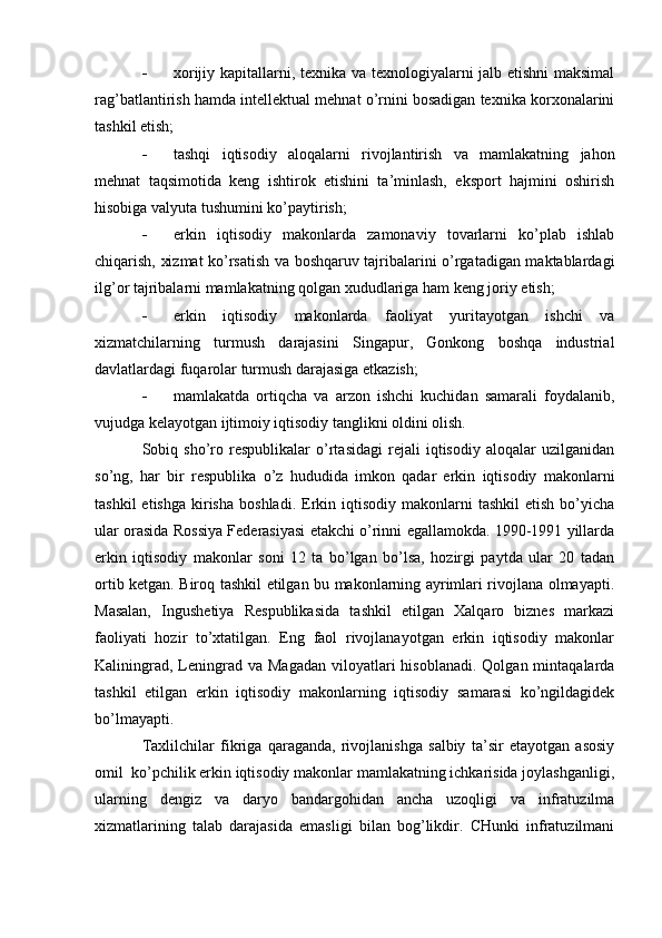 - xorijiy kapitallarni, texnika va texnologiyalarni jalb etishni maksimal
rag’batlantirish hamda intellektual mehnat o’rnini bosadigan texnika korxonalarini
tashkil etish;
- tashqi   iqtisodiy   aloqalarni   rivojlantirish   va   mamlakatning   jahon
mehnat   taqsimotida   keng   ishtirok   etishini   ta’minlash,   eksport   hajmini   oshirish
hisobiga valyuta tushumini ko’paytirish;
- erkin   iqtisodiy   makonlarda   zamonaviy   tovarlarni   ko’plab   ishlab
chiqarish, xizmat ko’rsatish va boshqaruv tajribalarini o’rgatadigan maktablardagi
ilg’or tajribalarni mamlakatning qolgan xududlariga ham keng joriy etish;
- erkin   iqtisodiy   makonlarda   faoliyat   yuritayotgan   ishchi   va
xizmatchilarning   turmush   darajasini   Singapur,   Gonkong   boshqa   industrial
davlatlardagi fuqarolar turmush darajasiga etkazish;
- mamlakatda   ortiqcha   va   arzon   ishchi   kuchidan   samarali   foydalanib,
vujudga kelayotgan ijtimoiy iqtisodiy tanglikni oldini olish.
Sobiq  sho’ro  respublikalar   o’rtasidagi   rejali   iqtisodiy   aloqalar   uzilganidan
so’ng,   har   bir   respublika   o’z   hududida   imkon   qadar   erkin   iqtisodiy   makonlarni
tashkil  etishga   kirisha   boshladi.  Erkin  iqtisodiy   makonlarni  tashkil   etish  bo’yicha
ular orasida Rossiya Federasiyasi etakchi o’rinni egallamokda. 1990-1991 yillarda
erkin   iqtisodiy   makonlar   soni   12   ta   bo’lgan   bo’lsa,   hozirgi   paytda   ular   20   tadan
ortib ketgan. Biroq tashkil etilgan bu makonlarning ayrimlari rivojlana olmayapti.
Masalan,   Ingushetiya   Respublikasida   tashkil   etilgan   Xalqaro   biznes   markazi
faoliyati   hozir   to’xtatilgan.   Eng   faol   rivojlanayotgan   erkin   iqtisodiy   makonlar
Kaliningrad,  Leningrad  va  Magadan  viloyatlari  hisoblanadi.  Qolgan  mintaqalarda
tashkil   etilgan   erkin   iqtisodiy   makonlarning   iqtisodiy   samarasi   ko’ngildagidek
bo’lmayapti.
Taxlilchilar   fikriga   qaraganda,   rivojlanishga   salbiy   ta’sir   etayotgan   asosiy
omil  ko’pchilik erkin iqtisodiy makonlar mamlakatning ichkarisida joylashganligi,
ularning   dengiz   va   daryo   bandargohidan   ancha   uzoqligi   va   infratuzilma
xizmatlarining   talab   darajasida   emasligi   bilan   bog’likdir.   CHunki   infratuzilmani