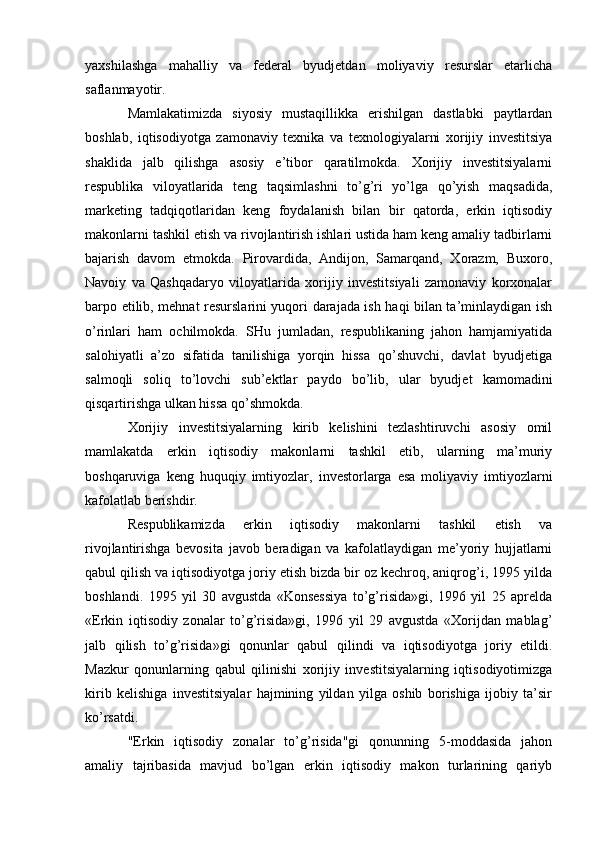 yaxshilashga   mahalliy   va   federal   byudjetdan   moliyaviy   resurslar   etarlicha
saflanmayotir.
Mamlakatimizda   siyosiy   mustaqillikka   erishilgan   dastlabki   paytlardan
boshlab,   iqtisodiyotga   zamonaviy   texnika   va   texnologiyalarni   xorijiy   investitsiya
shaklida   jalb   qilishga   asosiy   e’tibor   qaratilmokda.   Xorijiy   investitsiyalarni
respublika   viloyatlarida   teng   taqsimlashni   to’g’ri   yo’lga   qo’yish   maqsadida,
marketing   tadqiqotlaridan   keng   foydalanish   bilan   bir   qatorda,   erkin   iqtisodiy
makonlarni tashkil etish va rivojlantirish ishlari ustida ham keng amaliy tadbirlarni
bajarish   davom   etmokda.   Pirovardida,   Andijon,   Samarqand,   Xorazm,   Buxoro,
Navoiy   va   Qashqadaryo   viloyatlarida   xorijiy   investitsiyali   zamonaviy   korxonalar
barpo etilib, mehnat resurslarini yuqori darajada ish haqi bilan ta’minlaydigan ish
o’rinlari   ham   ochilmokda.   SHu   jumladan,   respublikaning   jahon   hamjamiyatida
salohiyatli   a’zo   sifatida   tanilishiga   yorqin   hissa   qo’shuvchi,   davlat   byudjetiga
salmoqli   soliq   to’lovchi   sub’ektlar   paydo   bo’lib,   ular   byudjet   kamomadini
qisqartirishga ulkan hissa qo’shmokda.
Xorijiy   investitsiyalarning   kirib   kelishini   tezlashtiruvchi   asosiy   omil
mamlakatda   erkin   iqtisodiy   makonlarni   tashkil   etib,   ularning   ma’muriy
boshqaruviga   keng   huquqiy   imtiyozlar,   investorlarga   esa   moliyaviy   imtiyozlarni
kafolatlab berishdir.
Respublikamizda   erkin   iqtisodiy   makonlarni   tashkil   etish   va
rivojlantirishga   bevosita   javob   beradigan   va   kafolatlaydigan   me’yoriy   hujjatlarni
qabul qilish va iqtisodiyotga joriy etish bizda bir oz kechroq, aniqrog’i, 1995 yilda
boshlandi.   1995   yil   30   avgustda   «Konsessiya   to’g’risida»gi,   1996   yil   25   aprelda
«Erkin   iqtisodiy   zonalar   to’g’risida»gi,   1996   yil   29   avgustda   «Xorijdan   mablag’
jalb   qilish   to’g’risida»gi   qonunlar   qabul   qilindi   va   iqtisodiyotga   joriy   etildi.
Mazkur   qonunlarning   qabul   qilinishi   xorijiy   investitsiyalarning   iqtisodiyotimizga
kirib   kelishiga   investitsiyalar   hajmining   yildan   yilga   oshib   borishiga   ijobiy   ta’sir
ko’rsatdi.
"Erkin   iqtisodiy   zonalar   to’g’risida"gi   qonunning   5-moddasida   jahon
amaliy   tajribasida   mavjud   bo’lgan   erkin   iqtisodiy   makon   turlarining   qariyb 