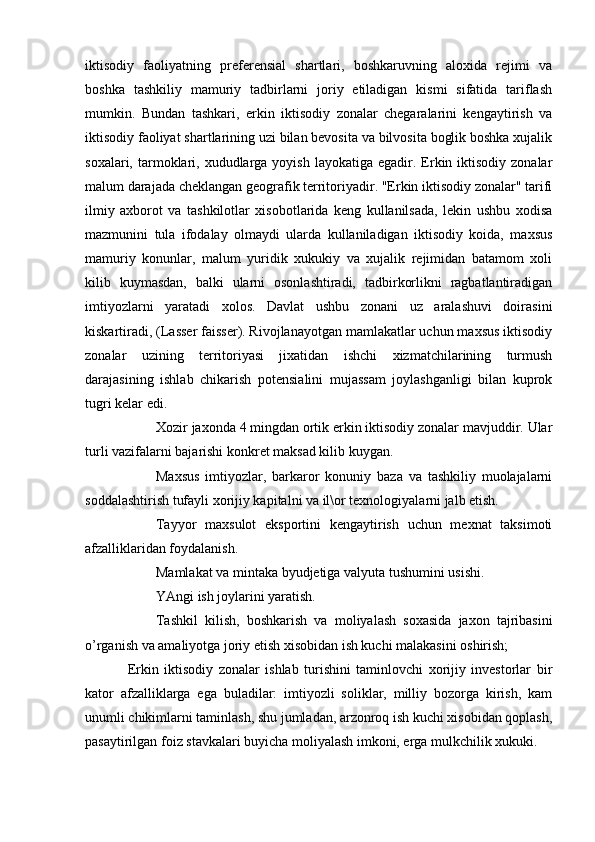 iktisodiy   faoliyatning   preferensial   shartlari,   boshkaruvning   aloxida   rejimi   va
boshka   tashkiliy   mamuriy   tadbirlarni   joriy   etiladigan   kismi   sifatida   tariflash
mumkin.   Bundan   tashkari,   erkin   iktisodiy   zonalar   chegaralarini   kengaytirish   va
iktisodiy faoliyat shartlarining uzi bilan bevosita va bilvosita boglik boshka xujalik
soxalari,  tarmoklari, xududlarga  yoyish  layokatiga  egadir.  Erkin iktisodiy  zonalar
malum darajada cheklangan geografik territoriyadir. "Erkin iktisodiy zonalar" tarifi
ilmiy   axborot   va   tashkilotlar   xisobotlarida   keng   kullanilsada,   lekin   ushbu   xodisa
mazmunini   tula   ifodalay   olmaydi   ularda   kullaniladigan   iktisodiy   koida,   maxsus
mamuriy   konunlar,   malum   yuridik   xukukiy   va   xujalik   rejimidan   batamom   xoli
kilib   kuymasdan,   balki   ularni   osonlashtiradi,   tadbirkorlikni   ragbatlantiradigan
imtiyozlarni   yaratadi   xolos.   Davlat   ushbu   zonani   uz   aralashuvi   doirasini
kiskartiradi, (Lasser faisser). Rivojlanayotgan mamlakatlar uchun maxsus iktisodiy
zonalar   uzining   territoriyasi   jixatidan   ishchi   xizmatchilarining   turmush
darajasining   ishlab   chikarish   potensialini   mujassam   joylashganligi   bilan   kuprok
tugri kelar edi.
 Xozir jaxonda 4 mingdan ortik erkin iktisodiy zonalar mavjuddir. Ular
turli vazifalarni bajarishi konkret maksad kilib kuygan.
 Maxsus   imtiyozlar,   barkaror   konuniy   baza   va   tashkiliy   muolajalarni
soddalashtirish tufayli xorijiy kapitalni va il\or texnologiyalarni jalb etish.
 Tayyor   maxsulot   eksportini   kengaytirish   uchun   mexnat   taksimoti
afzalliklaridan foydalanish.
 Mamlakat va mintaka byudjetiga valyuta tushumini usishi.
 YAngi ish joylarini yaratish.
 Tashkil   kilish,   boshkarish   va   moliyalash   soxasida   jaxon   tajribasini
o’rganish va amaliyotga joriy etish xisobidan ish kuchi malakasini oshirish;
Erkin   iktisodiy   zonalar   ishlab   turishini   taminlovchi   xorijiy   investorlar   bir
kator   afzalliklarga   ega   buladilar:   imtiyozli   soliklar,   milliy   bozorga   kirish,   kam
unumli chikimlarni taminlash, shu jumladan, arzonroq ish kuchi xisobidan qoplash,
pasaytirilgan foiz stavkalari buyicha moliyalash imkoni, erga mulkchilik xukuki. 