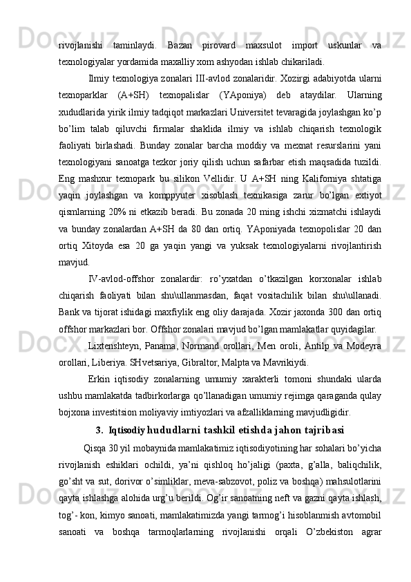 rivojlanishi   taminlaydi.   Bazan   pirovard   maxsulot   import   uskunlar   va
texnologiyalar yordamida maxalliy xom ashyodan ishlab chikariladi. 
Ilmiy texnologiya zonalari III-avlod zonalaridir. Xozirgi adabiyotda ularni
texnoparklar   (A+SH)   texnopalislar   (YAponiya)   deb   ataydilar.   Ularning
xududlarida yirik ilmiy tadqiqot markazlari Universitet tevaragida joylashgan ko’p
bo’lim   talab   qiluvchi   firmalar   shaklida   ilmiy   va   ishlab   chiqarish   texnologik
faoliyati   birlashadi.   Bunday   zonalar   barcha   moddiy   va   mexnat   resurslarini   yani
texnologiyani  sanoatga  tezkor  joriy qilish uchun safarbar  etish  maqsadida tuzildi.
Eng   mashxur   texnopark   bu   silikon   Vellidir.   U   A+SH   ning   Kaliforniya   shtatiga
yaqin   joylashgan   va   komppyuter   xisoblash   texnikasiga   zarur   bo’lgan   extiyot
qismlarning 20% ni  etkazib beradi. Bu zonada 20 ming ishchi  xizmatchi ishlaydi
va   bunday   zonalardan   A+SH   da   80   dan   ortiq.   YAponiyada   texnopolislar   20   dan
ortiq   Xitoyda   esa   20   ga   yaqin   yangi   va   yuksak   texnologiyalarni   rivojlantirish
mavjud. 
IV-avlod-offshor   zonalardir:   ro’yxatdan   o’tkazilgan   korxonalar   ishlab
chiqarish   faoliyati   bilan   shu\ullanmasdan,   faqat   vositachilik   bilan   shu\ullanadi.
Bank va tijorat ishidagi maxfiylik eng oliy darajada. Xozir jaxonda 300 dan ortiq
offshor markazlari bor. Offshor zonalari mavjud bo’lgan mamlakatlar quyidagilar.
Lixtenshteyn,   Panama,   Normand   orollari,   Men   oroli,   Antilp   va   Modeyra
orollari, Liberiya. SHvetsariya, Gibraltor, Malpta va Mavrikiydi.
Erkin   iqtisodiy   zonalarning   umumiy   xarakterli   tomoni   shundaki   ularda
ushbu mamlakatda tadbirkorlarga qo’llanadigan umumiy rejimga qaraganda qulay
bojxona investitsion moliyaviy imtiyozlari va afzalliklarning mavjudligidir. 
3.  Iqtisodiy  hududlarni tashkil etishda jahon tajribasi
Qisqa 30 yil mobaynida mamlakatimiz iqtisodiyotining har sohalari bo’yicha
rivojlanish   eshiklari   ochildi,   ya’ni   qishloq   ho’jaligi   (paxta,   g’alla,   baliqchilik,
go’sht va sut, dorivor o’simliklar, meva-sabzovot, poliz va boshqa) mahsulotlarini
qayta ishlashga alohida urg’u berildi. Og’ir sanoatning neft va gazni qayta ishlash,
tog’- kon, kimyo sanoati, mamlakatimizda yangi tarmog’i hisoblanmish avtomobil
sanoati   va   boshqa   tarmoqlarlarning   rivojlanishi   orqali   O’zbekiston   agrar