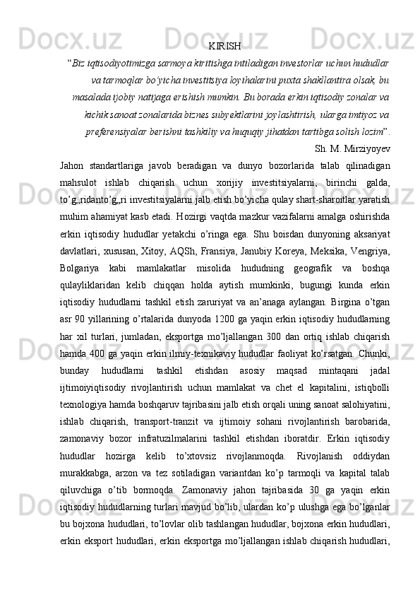 KIRISH
“ Biz iqtisodiyotimizga sarmoya kiritishga intiladigan investorlar uchun hududlar
va tarmoqlar bo’yicha investitsiya loyihalarini puxta shakllantira olsak, bu
masalada ijobiy natijaga erishish mumkin. Bu borada erkin iqtisodiy zonalar va
kichik sanoat zonalarida biznes subyektlarini joylashtirish, ularga imtiyoz va
preferensiyalar berishni tashkiliy va huquqiy jihatdan tartibga solish lozim ”. 
Sh. M. Mirziyoyev
Jahon   standartlariga   javob   beradigan   va   dunyo   bozorlarida   talab   qilinadigan
mahsulot   ishlab   chiqarish   uchun   xorijiy   investitsiyalarni,   birinchi   galda,
to’g„ridanto’g„ri investitsiyalarni jalb etish bo’yicha qulay shart-sharoitlar yaratish
muhim ahamiyat kasb etadi. Hozirgi vaqtda mazkur vazifalarni amalga oshirishda
erkin   iqtisodiy   hududlar   yetakchi   o’ringa   ega.   Shu   boisdan   dunyoning   aksariyat
davlatlari,   xususan,   Xitoy,   AQSh,   Fransiya,   Janubiy   Koreya,   Meksika,   Vengriya,
Bolgariya   kabi   mamlakatlar   misolida   hududning   geografik   va   boshqa
qulayliklaridan   kelib   chiqqan   holda   aytish   mumkinki,   bugungi   kunda   erkin
iqtisodiy   hududlarni   tashkil   etish   zaruriyat   va   an’anaga   aylangan.   Birgina   o’tgan
asr 90 yillarining o’rtalarida dunyoda 1200 ga yaqin erkin iqtisodiy hududlarning
har   xil   turlari,   jumladan,   eksportga   mo’ljallangan   300   dan   ortiq   ishlab   chiqarish
hamda 400 ga yaqin erkin ilmiy-texnikaviy hududlar faoliyat ko’rsatgan. Chunki,
bunday   hududlarni   tashkil   etishdan   asosiy   maqsad   mintaqani   jadal
ijtimoiyiqtisodiy   rivojlantirish   uchun   mamlakat   va   chet   el   kapitalini,   istiqbolli
texnologiya hamda boshqaruv tajribasini jalb etish orqali uning sanoat salohiyatini,
ishlab   chiqarish,   transport-tranzit   va   ijtimoiy   sohani   rivojlantirish   barobarida,
zamonaviy   bozor   infratuzilmalarini   tashkil   etishdan   iboratdir.   Erkin   iqtisodiy
hududlar   hozirga   kelib   to’xtovsiz   rivojlanmoqda.   Rivojlanish   oddiydan
murakkabga,   arzon   va   tez   sotiladigan   variantdan   ko’p   tarmoqli   va   kapital   talab
qiluvchiga   o’tib   bormoqda.   Zamonaviy   jahon   tajribasida   30   ga   yaqin   erkin
iqtisodiy hududlarning turlari mavjud bo’lib, ulardan ko’p ulushga ega bo’lganlar
bu bojxona hududlari, to’lovlar olib tashlangan hududlar, bojxona erkin hududlari,
erkin eksport  hududlari, erkin eksportga mo’ljallangan ishlab chiqarish hududlari, 