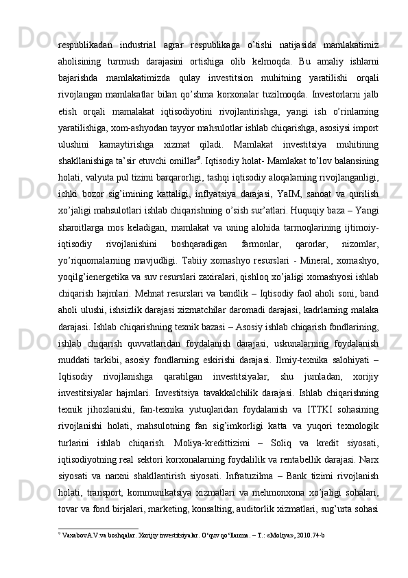 respublikadan   industrial   agrar   respublikaga   o’tishi   natijasida   mamlakatimiz
aholisining   turmush   darajasini   ortishiga   olib   kelmoqda.   Bu   amaliy   ishlarni
bajarishda   mamlakatimizda   qulay   investitsion   muhitning   yaratilishi   orqali
rivojlangan   mamlakatlar   bilan   qo’shma   korxonalar   tuzilmoqda.   Investorlarni   jalb
etish   orqali   mamalakat   iqtisodiyotini   rivojlantirishga,   yangi   ish   o’rinlarning
yaratilishiga, xom-ashyodan tayyor mahsulotlar ishlab chiqarishga, asosiysi import
ulushini   kamaytirishga   xizmat   qiladi.   Mamlakat   investitsiya   muhitining
shakllanishiga ta’sir etuvchi omillar 9
. Iqtisodiy holat- Mamlakat to’lov balansining
holati, valyuta pul tizimi barqarorligi, tashqi iqtisodiy aloqalarning rivojlanganligi,
ichki   bozor   sig’imining   kattaligi,   inflyatsiya   darajasi,   YaIM,   sanoat   va   qurilish
xo’jaligi mahsulotlari ishlab chiqarishning o’sish sur’atlari. Huquqiy baza – Yangi
sharoitlarga   mos   keladigan,   mamlakat   va   uning   alohida   tarmoqlarining   ijtimoiy-
iqtisodiy   rivojlanishini   boshqaradigan   farmonlar,   qarorlar,   nizomlar,
yo’riqnomalarning   mavjudligi.   Tabiiy   xomashyo   resurslari   -   Mineral,   xomashyo,
yoqilg’ienergetika va suv resurslari zaxiralari, qishloq xo’jaligi xomashyosi ishlab
chiqarish   hajmlari.   Mehnat   resurslari   va   bandlik  –   Iqtisodiy   faol   aholi   soni,   band
aholi ulushi, ishsizlik darajasi xizmatchilar daromadi darajasi, kadrlarning malaka
darajasi. Ishlab chiqarishning texnik bazasi – Asosiy ishlab chiqarish fondlarining,
ishlab   chiqarish   quvvatlaridan   foydalanish   darajasi,   uskunalarning   foydalanish
muddati   tarkibi,   asosiy   fondlarning   eskirishi   darajasi.   Ilmiy-texnika   salohiyati   –
Iqtisodiy   rivojlanishga   qaratilgan   investitsiyalar,   shu   jumladan,   xorijiy
investitsiyalar   hajmlari.   Investitsiya   tavakkalchilik   darajasi.   Ishlab   chiqarishning
texnik   jihozlanishi,   fan-texnika   yutuqlaridan   foydalanish   va   ITTKI   sohasining
rivojlanishi   holati,   mahsulotning   fan   sig’imkorligi   katta   va   yuqori   texnologik
turlarini   ishlab   chiqarish.   Moliya-kredittizimi   –   Soliq   va   kredit   siyosati,
iqtisodiyotning real sektori korxonalarning foydalilik va rentabellik darajasi. Narx
siyosati   va   narxni   shakllantirish   siyosati.   Infratuzilma   –   Bank   tizimi   rivojlanish
holati,   transport,   kommunikatsiya   xizmatlari   va   mehmonxona   xo’jaligi   sohalari,
tovar va fond birjalari, marketing, konsalting, auditorlik xizmatlari, sug’urta sohasi
9
 VaxabovA.V.va boshqalar. Xorijiy investitsiyalar. O‘quv qo‘llanma. – T.: «Moliya», 2010.74-b 