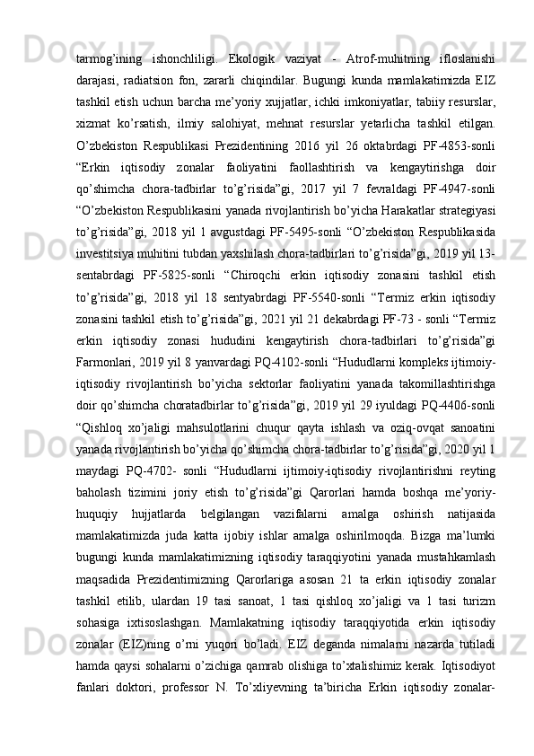 tarmog’ining   ishonchliligi.   Ekologik   vaziyat   -   Atrof-muhitning   ifloslanishi
darajasi,   radiatsion   fon,   zararli   chiqindilar.   Bugungi   kunda   mamlakatimizda   EIZ
tashkil  etish  uchun barcha me’yoriy xujjatlar, ichki  imkoniyatlar, tabiiy resurslar,
xizmat   ko’rsatish,   ilmiy   salohiyat,   mehnat   resurslar   yetarlicha   tashkil   etilgan.
O’zbekiston   Respublikasi   Prezidentining   2016   yil   26   oktabrdagi   PF-4853-sonli
“Erkin   iqtisodiy   zonalar   faoliyatini   faollashtirish   va   kengaytirishga   doir
qo’shimcha   chora-tadbirlar   to’g’risida”gi,   2017   yil   7   fevraldagi   PF-4947-sonli
“O’zbekiston Respublikasini yanada rivojlantirish bo’yicha Harakatlar strategiyasi
to’g’risida”gi,   2018   yil   1   avgustdagi   PF-5495-sonli   “O’zbekiston   Respublikasida
investitsiya muhitini tubdan yaxshilash chora-tadbirlari to’g’risida”gi, 2019 yil 13-
sentabrdagi   PF-5825-sonli   “Chiroqchi   erkin   iqtisodiy   zonasini   tashkil   etish
to’g’risida”gi,   2018   yil   18   sentyabrdagi   PF-5540-sonli   “Termiz   erkin   iqtisodiy
zonasini tashkil etish to’g’risida”gi, 2021 yil 21 dekabrdagi PF-73 - sonli “Termiz
erkin   iqtisodiy   zonasi   hududini   kengaytirish   chora-tadbirlari   to’g’risida”gi
Farmonlari, 2019 yil 8 yanvardagi PQ-4102-sonli “Hududlarni kompleks ijtimoiy-
iqtisodiy   rivojlantirish   bo’yicha   sektorlar   faoliyatini   yanada   takomillashtirishga
doir qo’shimcha choratadbirlar to’g’risida”gi, 2019 yil 29 iyuldagi PQ-4406-sonli
“Qishloq   xo’jaligi   mahsulotlarini   chuqur   qayta   ishlash   va   oziq-ovqat   sanoatini
yanada rivojlantirish bo’yicha qo’shimcha chora-tadbirlar to’g’risida”gi, 2020 yil 1
maydagi   PQ-4702-   sonli   “Hududlarni   ijtimoiy-iqtisodiy   rivojlantirishni   reyting
baholash   tizimini   joriy   etish   to’g’risida”gi   Qarorlari   hamda   boshqa   me’yoriy-
huquqiy   hujjatlarda   belgilangan   vazifalarni   amalga   oshirish   natijasida
mamlakatimizda   juda   katta   ijobiy   ishlar   amalga   oshirilmoqda.   Bizga   ma’lumki
bugungi   kunda   mamlakatimizning   iqtisodiy   taraqqiyotini   yanada   mustahkamlash
maqsadida   Prezidentimizning   Qarorlariga   asosan   21   ta   erkin   iqtisodiy   zonalar
tashkil   etilib,   ulardan   19   tasi   sanoat,   1   tasi   qishloq   xo’jaligi   va   1   tasi   turizm
sohasiga   ixtisoslashgan.   Mamlakatning   iqtisodiy   taraqqiyotida   erkin   iqtisodiy
zonalar   (EIZ)ning   o’rni   yuqori   bo’ladi.   EIZ   deganda   nimalarni   nazarda   tutiladi
hamda qaysi sohalarni o’zichiga qamrab olishiga to’xtalishimiz kerak. Iqtisodiyot
fanlari   doktori,   professor   N.   To’xliyevning   ta’biricha   Erkin   iqtisodiy   zonalar- 