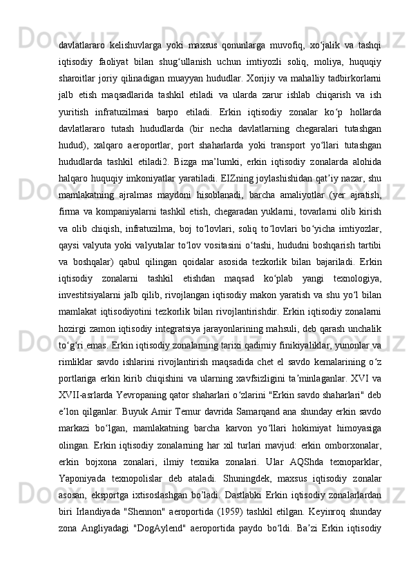 davlatlararo   kelishuvlarga   yoki   maxsus   qonunlarga   muvofiq,   xo jalik   va   tashqiʻ
iqtisodiy   faoliyat   bilan   shug ullanish   uchun   imtiyozli   soliq,   moliya,   huquqiy	
ʻ
sharoitlar   joriy   qilinadigan   muayyan   hududlar.   Xorijiy   va   mahalliy   tadbirkorlarni
jalb   etish   maqsadlarida   tashkil   etiladi   va   ularda   zarur   ishlab   chiqarish   va   ish
yuritish   infratuzilmasi   barpo   etiladi.   Erkin   iqtisodiy   zonalar   ko p   hollarda	
ʻ
davlatlararo   tutash   hududlarda   (bir   necha   davlatlarning   chegaralari   tutashgan
hudud),   xalqaro   aeroportlar,   port   shaharlarda   yoki   transport   yo llari   tutashgan	
ʻ
hududlarda   tashkil   etiladi2.   Bizga   ma’lumki,   erkin   iqtisodiy   zonalarda   alohida
halqaro huquqiy imkoniyatlar  yaratiladi. EIZning joylashishidan  qat iy nazar, shu	
ʼ
mamlakatning   ajralmas   maydoni   hisoblanadi,   barcha   amaliyotlar   (yer   ajratish,
firma   va   kompaniyalarni   tashkil   etish,   chegaradan   yuklarni,   tovarlarni   olib   kirish
va   olib   chiqish,   infratuzilma,   boj   to lovlari,   soliq   to lovlari   bo yicha   imtiyozlar,	
ʻ ʻ ʻ
qaysi   valyuta   yoki   valyutalar   to lov   vositasini   o tashi,   hududni   boshqarish   tartibi	
ʻ ʻ
va   boshqalar)   qabul   qilingan   qoidalar   asosida   tezkorlik   bilan   bajariladi.   Erkin
iqtisodiy   zonalarni   tashkil   etishdan   maqsad   ko plab   yangi   texnologiya,	
ʻ
investitsiyalarni   jalb qilib,  rivojlangan  iqtisodiy  makon  yaratish  va shu  yo l  bilan	
ʻ
mamlakat   iqtisodiyotini   tezkorlik   bilan   rivojlantirishdir.   Erkin   iqtisodiy   zonalarni
hozirgi zamon iqtisodiy integratsiya jarayonlarining mahsuli, deb qarash unchalik
to g ri emas. Erkin iqtisodiy zonalarning tarixi qadimiy finikiyaliklar, yunonlar va	
ʻ ʻ
rimliklar   savdo   ishlarini   rivojlantirish   maqsadida   chet   el   savdo   kemalarining   o z	
ʻ
portlariga   erkin   kirib   chiqishini   va   ularning   xavfsizligini   ta minlaganlar.   XVI   va	
ʼ
XVII-asrlarda Yevropaning qator shaharlari o zlarini "Erkin savdo shaharlari" deb	
ʻ
e lon qilganlar. Buyuk  Amir  Temur  davrida Samarqand ana shunday  erkin savdo	
ʼ
markazi   bo lgan,   mamlakatning   barcha   karvon   yo llari   hokimiyat   himoyasiga	
ʻ ʻ
olingan.   Erkin   iqtisodiy   zonalarning   har   xil   turlari   mavjud:   erkin   omborxonalar,
erkin   bojxona   zonalari,   ilmiy   texnika   zonalari.   Ular   AQShda   texnoparklar,
Yaponiyada   texnopolislar   deb   ataladi.   Shuningdek,   maxsus   iqtisodiy   zonalar
asosan,   eksportga   ixtisoslashgan   bo’ladi.   Dastlabki   Erkin   iqtisodiy   zonalarlardan
biri   Irlandiyada   "Shennon"   aeroportida   (1959)   tashkil   etilgan.   Keyinroq   shunday
zona   Angliyadagi   "DogAylend"   aeroportida   paydo   bo ldi.   Ba zi   Erkin   iqtisodiy	
ʻ ʼ 