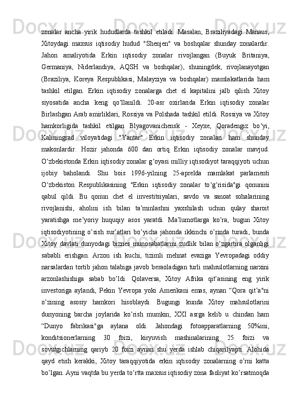 zonalar   ancha   yirik   hududlarda   tashkil   etiladi.   Masalan,   Braziliyadagi   Manaus,
Xitoydagi   maxsus   iqtisodiy   hudud   "Shenjen"   va   boshqalar   shunday   zonalardir.
Jahon   amaliyotida   Erkin   iqtisodiy   zonalar   rivojlangan   (Buyuk   Britaniya,
Germaniya,   Niderlandiya,   AQSH   va   boshqalar),   shuningdek,   rivojlanayotgan
(Braziliya,   Koreya   Respublikasi,   Malayziya   va   boshqalar)   mamlakatlarida   ham
tashkil   etilgan.   Erkin   iqtisodiy   zonalarga   chet   el   kapitalini   jalb   qilish   Xitoy
siyosatida   ancha   keng   qo llanildi.   20-asr   oxirlarida   Erkin   iqtisodiy   zonalarʻ
Birlashgan Arab amirliklari, Rossiya  va Polshada  tashkil  etildi. Rossiya  va Xitoy
hamkorligida   tashkil   etilgan   Blyagovanichensk   -   Xeyxe,   Qoradengiz   bo yi,	
ʻ
Kaliningrad   viloyatidagi   "Yantar"   Erkin   iqtisodiy   zonalari   ham   shunday
makonlardir.   Hozir   jahonda   600   dan   ortiq   Erkin   iqtisodiy   zonalar   mavjud.
O zbekistonda Erkin iqtisodiy zonalar g oyasi milliy iqtisodiyot taraqqiyoti uchun	
ʻ ʻ
ijobiy   baholandi.   Shu   bois   1996-yilning   25-aprelda   mamlakat   parlamenti
O zbekiston   Respublikasining   "Erkin   iqtisodiy   zonalar   to g risida"gi   qonunini
ʻ ʻ ʻ
qabul   qildi.   Bu   qonun   chet   el   investitsiyalari,   savdo   va   sanoat   sohalarining
rivojlanishi,   aholini   ish   bilan   ta minlashni   yaxshilash   uchun   qulay   sharoit	
ʼ
yaratishga   me yoriy   huquqiy   asos   yaratdi.   Ma’lumotlarga   ko’ra,   bugun   Xitoy	
ʼ
iqtisodiyotining   o’sish   sur’atlari   bo’yicha   jahonda   ikkinchi   o’rinda   turadi,   bunda
Xitoy   davlati   dunyodagi   biznes   munosabatlarini   zudlik   bilan   o’zgartira   olganligi
sababli   erishgan.   Arzon   ish   kuchi,   tizimli   mehnat   evaziga   Yevropadagi   oddiy
narsalardan  tortib  jahon  talabiga   javob  beraoladigan  turli  mahsulotlarning  narxini
arzonlashishiga   sabab   bo’ldi.   Qolaversa,   Xitoy   Afrika   qit’asining   eng   yirik
investoriga   aylandi,   Pekin   Yevropa   yoki   Amerikani   emas,   aynan   “Qora   qit’a"ni
o’zining   asosiy   hamkori   hisoblaydi.   Bugungi   kunda   Xitoy   mahsulotlarini
dunyoning   barcha   joylarida   ko’rish   mumkin,   XXI   asrga   kelib   u   chindan   ham
“Dunyo   fabrikasi"ga   aylana   oldi.   Jahondagi   fotoapparatlarning   50%ini,
konditsionerlarning   30   foizi,   kiryuvish   mashinalarining   25   foizi   va
sovutgichlarning   qariyb   20   foizi   aynan   shu   yerda   ishlab   chiqarilyapti.   Alohida
qayd   etish   kerakki,   Xitoy   taraqqiyotida   erkin   iqtisodiy   zonalarning   o’rni   katta
bo’lgan. Ayni vaqtda bu yerda to’rtta maxsus iqtisodiy zona faoliyat ko’rsatmoqda 