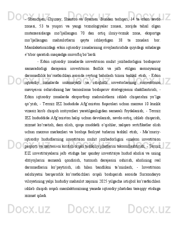 -   Shenchjen,   Chjuxay,   Shantou   va   Syamen.   Bundan   tashqari,   14   ta   erkin   savdo
zonasi,   53   ta   yuqori   va   yangi   texnologiyalar   zonasi,   xorijda   tahsil   olgan
mutaxassislarga   mo’ljallangan   70   dan   ortiq   ilmiy-texnik   zona,   eksportga
mo’ljallangan   mahsulotlarni   qayta   ishlaydigan   38   ta   zonalari   bor.
Mamlakatimizdagi erkin iqtisodiy zonalarining rivojlantirishda quyidagi sohalarga
e’tibor qaratish maqsadga muvofiq bo’lardi:
-   Erkin   iqtisodiy   zonalarda   investitsion   muhit   jozibadorligini   boshqaruv
samaradorligi   darajasini   investitsion   faollik   va   jalb   etilgan   sarmoyaning
daromadlilik   ko’rsatkichlari   asosida   reyting   baholash   tizimi   tashkil   etish;   -   Erkin
iqtisodiy   zonalarda   imkoniyatli   va   istiqbolli   investorlarning   «investitsion
mavqei»ni   oshirishning   har   tamonloma   boshqaruv   strategiyasini   shakllantirish;   -
Erkin   iqtisodiy   zonalarda   eksportbop   mahsulotlarni   ishlab   chiqarishni   yo’lga
qo’yish;   -   Termiz   IEZ   hududida   Afg’oniston   fuqarolari   uchun   maxsus   10   kunlik
vizasiz   kirib   chiqish   imtiyozlari   yaratilganligidan   samarali   foydalanish;   -   Termiz
IEZ hududdida Afg’oniston halqi uchun davolanish, savdo-sotiq, ishlab chiqarish,
xizmat   ko’rsatish,   dam   olish,   qisqa   muddatli   o’qishlar,   xalqaro   sertifikatlar   olish
uchun   maxsus   markazlari   va   boshqa   faoliyat   turlarini   tashkil   etish;   -   Ma’muriy-
iqtisodiy   hududlarning   investitsion   muhit   jozibadorligini   «makon   investitsion
pasporti va xaritasi»ni kiritish orqali tashkiliy jihatlarini takomillashtirish; - Termiz
EIZ   investitsiyalarni   jalb   etishga   har   qanday   investitsiya   hudud   aholisi   va   uning
ehtiyojlarini   samarali   qondirish,   turmush   darajasini   oshirish,   aholining   real
daromadlarini   ko’paytirish,   ish   bilan   bandlikni   ta’minlash;   -   Investitsion
salohiyatni   barqarorlik   ko’rsatkichlari   orqali   boshqarish   asosida   Surxondaryo
viloyatining yalpi hududiy mahsulot xajmini 2025 yilgacha istiqbol ko’rsatkichlari
ishlab chiqish orqali mamlaktimizning yanada iqtisodiy jihatidan taraqqiy etishiga
xizmat qiladi. 