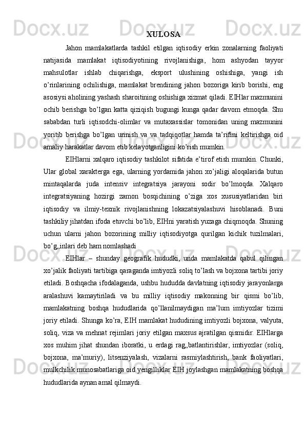 XULOSA
Jahon   mamlakatlarda   tashkil   etilgan   iqtisodiy   erkin   zonalarning   faoliyati
natijasida   mamlakat   iqtisodiyotining   rivojlanishiga,   hom   ashyodan   tayyor
mahsulotlar   ishlab   chiqarishga,   eksport   ulushining   oshishiga,   yangi   ish
o’rinlarining   ochilishiga,   mamlakat   brendining   jahon   bozoriga   kirib   borishi,   eng
asosiysi aholining yashash sharoitining oshishiga xizmat qiladi. EIHlar mazmunini
ochib   berishga   bo’lgan   katta   qiziqish   bugungi   kunga   qadar   davom   etmoqda.   Shu
sababdan   turli   iqtisodchi-olimlar   va   mutaxassislar   tomonidan   uning   mazmunini
yoritib   berishga   bo’lgan   urinish   va   va   tadqiqotlar   hamda   ta’rifini   keltirishga   oid
amaliy harakatlar davom etib kelayotganligini ko’rish mumkin. 
EIHlarni  xalqaro iqtisodiy  tashkilot  sifatida e’tirof  etish mumkin. Chunki,
Ular   global   xarakterga   ega,   ularning   yordamida   jahon   xo’jaligi   aloqalarida   butun
mintaqalarda   juda   intensiv   integratsiya   jarayoni   sodir   bo’lmoqda.   Xalqaro
integratsiyaning   hozirgi   zamon   bosqichining   o’ziga   xos   xususiyatlaridan   biri
iqtisodiy   va   ilmiy-texnik   rivojlanishning   lokazatsiyalashuvi   hisoblanadi.   Buni
tashkiliy jihatdan ifoda etuvchi bo’lib, EIHni yaratish yuzaga chiqmoqda. Shuning
uchun   ularni   jahon   bozorining   milliy   iqtisodiyotga   qurilgan   kichik   tuzilmalari,
bo’g„inlari deb ham nomlashadi
EIHlar   –   shunday   geografik   hududki,   unda   mamlakatda   qabul   qilingan
xo’jalik faoliyati tartibiga qaraganda imtiyozli soliq to’lash va bojxona tartibi joriy
etiladi. Boshqacha ifodalaganda, ushbu hududda davlatning iqtisodiy jarayonlarga
aralashuvi   kamaytiriladi   va   bu   milliy   iqtisodiy   makonning   bir   qismi   bo’lib,
mamlakatning   boshqa   hududlarida   qo’llanilmaydigan   ma’lum   imtiyozlar   tizimi
joriy etiladi. Shunga ko’ra, EIH mamlakat hududining imtiyozli bojxona, valyuta,
soliq,  viza  va   mehnat   rejimlari   joriy  etilgan  maxsus  ajratilgan  qismidir.  EIHlarga
xos   muhim   jihat   shundan   iboratki,   u   erdagi   rag„batlantirishlar,   imtiyozlar   (soliq,
bojxona,   ma’muriy),   litsenziyalash,   vizalarni   rasmiylashtirish,   bank   faoliyatlari,
mulkchilik munosabatlariga oid yengilliklar EIH joylashgan mamlakatning boshqa
hududlarida aynan amal qilmaydi. 