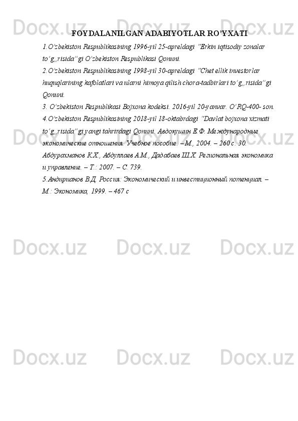 FOYDALANILGAN ADABIYOTLAR RO’YXATI
1.O’zbekiston Respublikasining 1996-yil 25-apreldagi “Erkin iqtisodiy zonalar 
to’g„risida”gi O’zbekiston Respublikasi Qonuni. 
2.O’zbekiston Respublikasining 1998-yil 30-apreldagi “Chet ellik investorlar 
huquqlarining kafolatlari va ularni himoya qilish chora-tadbirlari to’g„risida”gi 
Qonuni. 
3. O’zbekiston Respublikasi Bojxona kodeksi. 2016-yil 20-yanvar. O’RQ-400- son.
4.O’zbekiston Respublikasining 2018-yil 18-oktabrdagi “Davlat bojxona xizmati 
to’g„risida”gi yangi tahrirdagi Qonuni.  Авдокушин Е.Ф. Международные 
экономические отношения. Учебное пособие. – М., 2004. – 260 с. 30. 
Абдурахманов К.Х., Абдуллаев А.М., Дадабаев Ш.Х. Региональная экономика 
и управление. – Т.: 2007. – С. 739. 
5.Aндирианов В.Д. Россия: Экономический и инвестиционный потенциал. – 
M.: Экономика, 1999. – 467 с 