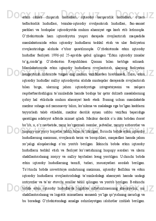 erkin   ishlab   chiqarish   hududlari,   iqtisodiy   barqarorlik   hududlari,   o’zaro
tadbirkorlik   hududlari,   texnika-iqtisodiy   rivoljantirish   hududlari,   fan-sanoat
parklari   va   boshqalar   iqtisodiyotda   muhim   ahamiyat   ega   kasb   etib   kelmoqda.
O’zbekistonda   ham   iqtisodiyotni   yuqori   darajada   rivojlantirish   maqsadida
mamlakatimizda   erkin   iqtisodiy   hududlarni   tashkil   etish   va   ular   faoliyatini
rivojlantirishga   alohida   e’tibor   qaratilmoqda.   O’zbekistonda   erkin   iqtisodiy
hududlar   faoliyati   1996-yil   25-aprelda   qabul   qilingan   “Erkin   iqtisodiy   zonalar
to’g„risida”gi   O’zbekiston   Respublikasi   Qonuni   bilan   tartibga   solinadi.
Mamlakatimizda   erkin   iqtisodiy   hududlarni   rivojlantirish,   ularning   faoliyatini
kengaytirish   oldimizda   turgan   eng   muhim   vazifalardan   hisoblanadi.   Zero,   erkin
iqtisodiy   hududlar   milliy   iqtisodiyotni   alohda   mintaqalar   darajasida   rivojlantirish
bilan   birga,   ularning   jahon   iqtisodiyotiga   integratsiyasini   va   xalqaro
raqobatbardoshligini   ta’minlashda   hamda   boshqa   bir   qator   dolzarb   masalalarning
ijobiy   hal   etilishida   muhim   ahamiyat   kasb   etadi.   Buning   uchun   mamlakatda
mazkur sohaga oid zamonaviy bilim, ko’nikma va malakaga ega bo’lgan kadrlarni
tayyorlash   talab   etiladiki,   mazkur   darslik   aynan   ushbu   vazifani   bajarishga
qaratilgan   adabiyot   sifatida   xizmat   qiladi.   Mazkur   darslik   o’n   ikki   bobdan   iborat
bo’lib, u, o’z navbatida, zarur ko’rgazmali rasmlar, jadvallar, zaruriy axborotlar va
huquqiy-me’yoriy hujjatlar tahlili bilan to’ldirilgan. Birinchi bobda erkin iqtisodiy
hududlarning mazmuni, rivojlanish tarixi  va bosqichlari, maqsadlari  hamda jahon
xo’jaligi   aloqalaridagi   o’rni   yoritib   berilgan.   Ikkinchi   bobda   erkin   iqtisodiy
hududlarni   tashkil   etish   va   faoliyat   ko’rsatishining   huquqiy   asoslari   va   ularni
shakllantirishning   xorijiy   va   milliy   tajribalari   keng   yoritilgan.   Uchinchi   bobda
erkin   iqtisodiy   hududlarning   tasnifi,   turlari,   xususiyatlari   asoslab   berilgan.
To’rtinchi   bobda   investitsiya   muhitining   mazmuni,   iqtisodiy   faollikni   va   erkin
iqtisodiy   hududlarni   rivojlantirishdagi   ta’minlashdagi   ahamiyati   hamda   undagi
imtiyozlar   va   ta’sir   etuvchi   omillar   tahlil   qilingan   va   yoritib   berilgan.   Beshinchi
bobda   erkin   iqtisodiy   hududlarda   logistika   infratuzilmasining   ahamiyatini,   uni
shakllantirishning va logistik xizmatlarni samarali  yo’lga qo’yishning zarurligi va
bu   boradagi   O’zbekistondagi   amalga   oshirilayotgan   islohotlar   izohlab   berilgan. 