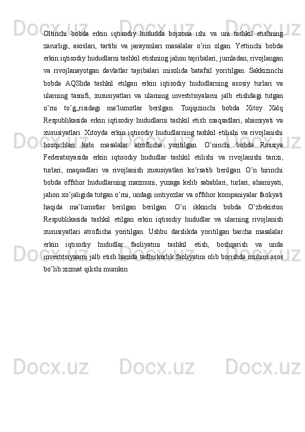 Oltinchi   bobda   erkin   iqtisodiy   hududda   bojxona   ishi   va   uni   tashkil   etishning
zarurligi,   asoslari,   tartibi   va   jarayonlari   masalalar   o’rin   olgan.   Yettinchi   bobda
erkin iqtisodiy hududlarni tashkil etishning jahon tajribalari, jumladan, rivojlangan
va   rivojlanayotgan   davlatlar   tajribalari   misolida   batafsil   yoritilgan.   Sakkizinchi
bobda   AQShda   tashkil   etilgan   erkin   iqtisodiy   hududlarning   asosiy   turlari   va
ularning   tasnifi,   xususiyatlari   va   ularning   investitsiyalarni   jalb   etishdagi   tutgan
o’rni   to’g„risidagi   ma’lumotlar   berilgan.   Tuqqizinchi   bobda   Xitoy   Xalq
Respublikasida   erkin   iqtisodiy   hududlarni   tashkil   etish   maqsadlari,   ahamiyati   va
xususiyatlari.   Xitoyda   erkin   iqtisodiy   hududlarning   tashkil   etilishi   va   rivojlanishi
bosqichlari   kabi   masalalar   atroflicha   yoritilgan.   O’ninchi   bobda   Rossiya
Federatsiyasida   erkin   iqtisodiy   hududlar   tashkil   etilishi   va   rivojlanishi   tarixi,
turlari,   maqsadlari   va   rivojlanish   xususiyatlari   ko’rsatib   berilgan.   O’n   birinchi
bobda   offshor   hududlarning   mazmuni,   yuzaga   kelib   sabablari,   turlari,   ahamiyati,
jahon xo’jaligida tutgan o’rni, undagi imtiyozlar va offshor kompaniyalar faoliyati
haqida   ma’lumotlar   berilgan   berilgan.   O’n   ikkinchi   bobda   O’zbekiston
Respublikasida   tashkil   etilgan   erkin   iqtisodiy   hududlar   va   ularning   rivojlanish
xususiyatlari   atroflicha   yoritilgan.   Ushbu   darslikda   yoritilgan   barcha   masalalar
erkin   iqtisodiy   hududlar   faoliyatini   tashkil   etish,   boshqarish   va   unda
investitsiyaarni jalb etish hamda tadbirkorlik faoliyatini olib borishda muhim asos
bo’lib xizmat qilishi mumkin 