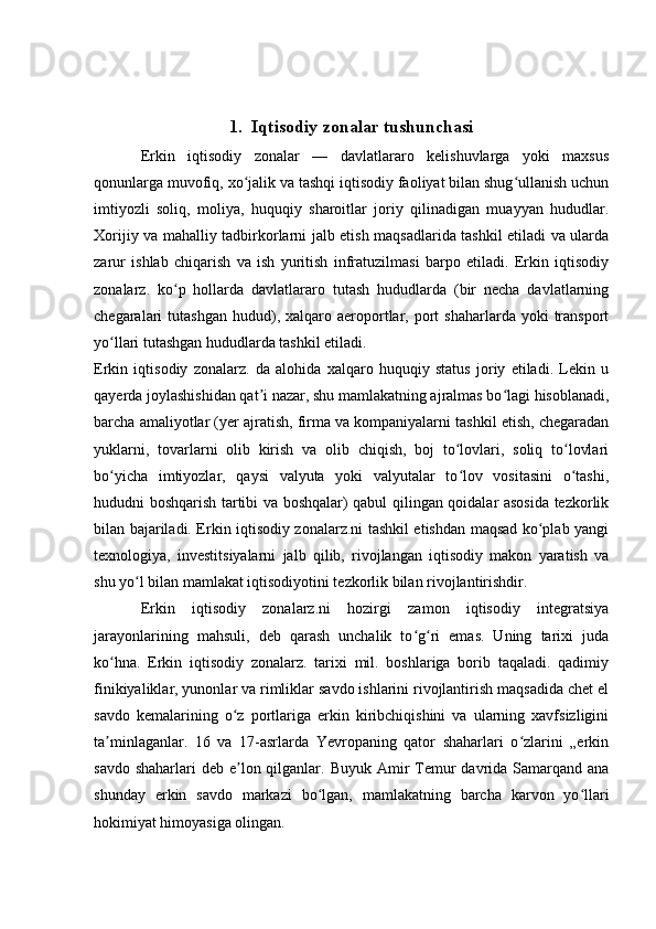 1.  Iqtisodiy zonalar tushunchasi
Erkin   iqtisodiy   zonalar   —   davlatlararo   kelishuvlarga   yoki   maxsus
qonunlarga muvofiq, xo jalik va tashqi iqtisodiy faoliyat bilan shug ullanish uchunʻ ʻ
imtiyozli   soliq,   moliya,   huquqiy   sharoitlar   joriy   qilinadigan   muayyan   hududlar.
Xorijiy va mahalliy tadbirkorlarni jalb etish maqsadlarida tashkil etiladi va ularda
zarur   ishlab   chiqarish   va   ish   yuritish   infratuzilmasi   barpo   etiladi.   Erkin   iqtisodiy
zonalarz.   ko p   hollarda   davlatlararo   tutash   hududlarda   (bir   necha   davlatlarning	
ʻ
chegaralari   tutashgan  hudud),  xalqaro  aeroportlar,  port  shaharlarda   yoki  transport
yo llari tutashgan hududlarda tashkil etiladi.	
ʻ
Erkin   iqtisodiy   zonalarz.   da   alohida   xalqaro   huquqiy   status   joriy   etiladi.   Lekin   u
qayerda joylashishidan qat i nazar, shu mamlakatning ajralmas bo lagi hisoblanadi,	
ʼ ʻ
barcha amaliyotlar (yer ajratish, firma va kompaniyalarni tashkil etish, chegaradan
yuklarni,   tovarlarni   olib   kirish   va   olib   chiqish,   boj   to lovlari,   soliq   to lovlari	
ʻ ʻ
bo yicha   imtiyozlar,   qaysi   valyuta   yoki   valyutalar   to lov   vositasini   o tashi,	
ʻ ʻ ʻ
hududni boshqarish tartibi va boshqalar) qabul qilingan qoidalar asosida tezkorlik
bilan bajariladi. Erkin iqtisodiy zonalarz.ni tashkil etishdan maqsad ko plab yangi	
ʻ
texnologiya,   investitsiyalarni   jalb   qilib,   rivojlangan   iqtisodiy   makon   yaratish   va
shu yo l bilan mamlakat iqtisodiyotini tezkorlik bilan rivojlantirishdir.	
ʻ
Erkin   iqtisodiy   zonalarz.ni   hozirgi   zamon   iqtisodiy   integratsiya
jarayonlarining   mahsuli,   deb   qarash   unchalik   to g ri   emas.   Uning   tarixi   juda	
ʻ ʻ
ko hna.   Erkin   iqtisodiy   zonalarz.   tarixi   mil.   boshlariga   borib   taqaladi.   qadimiy	
ʻ
finikiyaliklar, yunonlar va rimliklar savdo ishlarini rivojlantirish maqsadida chet el
savdo   kemalarining   o z   portlariga   erkin   kiribchiqishini   va   ularning   xavfsizligini	
ʻ
ta minlaganlar.   16   va   17-asrlarda   Yevropaning   qator   shaharlari   o zlarini   „erkin	
ʼ ʻ
savdo shaharlari  deb  e lon qilganlar. Buyuk Amir  Temur  davrida Samarqand ana	
ʼ
shunday   erkin   savdo   markazi   bo lgan,   mamlakatning   barcha   karvon   yo llari	
ʻ ʻ
hokimiyat himoyasiga olingan.