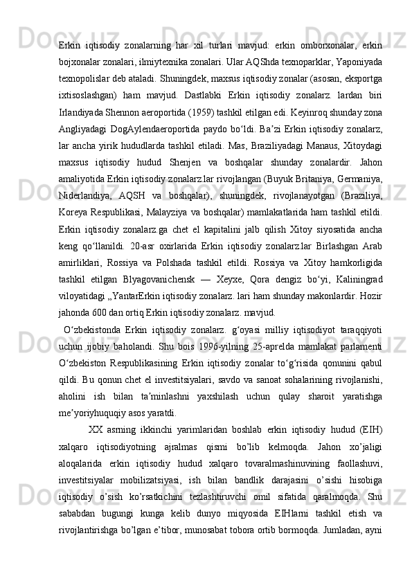 Erkin   iqtisodiy   zonalarning   har   xil   turlari   mavjud:   erkin   omborxonalar,   erkin
bojxonalar zonalari, ilmiytexnika zonalari. Ular AQShda texnoparklar, Yaponiyada
texnopolislar deb ataladi. Shuningdek, maxsus iqtisodiy zonalar (asosan, eksportga
ixtisoslashgan)   ham   mavjud.   Dastlabki   Erkin   iqtisodiy   zonalarz.   lardan   biri
Irlandiyada Shennon aeroportida (1959) tashkil etilgan edi. Keyinroq shunday zona
Angliyadagi   DogAylendaeroportida   paydo   bo ldi.   Ba zi   Erkin   iqtisodiy   zonalarz,ʻ ʼ
lar   ancha   yirik   hududlarda   tashkil   etiladi.   Mas,   Braziliyadagi   Manaus,   Xitoydagi
maxsus   iqtisodiy   hudud   Shenjen   va   boshqalar   shunday   zonalardir.   Jahon
amaliyotida Erkin iqtisodiy zonalarz.lar rivojlangan (Buyuk Britaniya, Germaniya,
Niderlandiya,   AQSH   va   boshqalar),   shuningdek,   rivojlanayotgan   (Braziliya,
Koreya Respublikasi,  Malayziya  va boshqalar)  mamlakatlarida ham  tashkil  etildi.
Erkin   iqtisodiy   zonalarz.ga   chet   el   kapitalini   jalb   qilish   Xitoy   siyosatida   ancha
keng   qo llanildi.   20-asr   oxirlarida   Erkin   iqtisodiy   zonalarz.lar   Birlashgan   Arab	
ʻ
amirliklari,   Rossiya   va   Polshada   tashkil   etildi.   Rossiya   va   Xitoy   hamkorligida
tashkil   etilgan   Blyagovanichensk   —   Xeyxe,   Qora   dengiz   bo yi,   Kaliningrad	
ʻ
viloyatidagi „YantarErkin iqtisodiy zonalarz. lari ham shunday makonlardir. Hozir
jahonda 600 dan ortiq Erkin iqtisodiy zonalarz. mavjud.
O zbekistonda   Erkin   iqtisodiy   zonalarz.   g oyasi   milliy   iqtisodiyot   taraqqiyoti	
ʻ ʻ
uchun   ijobiy   baholandi.   Shu   bois   1996-yilning   25-aprelda   mamlakat   parlamenti
O zbekiston   Respublikasining   Erkin   iqtisodiy   zonalar   to g risida   qonunini   qabul
ʻ ʻ ʻ
qildi. Bu  qonun chet  el   investitsiyalari,  savdo  va  sanoat   sohalarining  rivojlanishi,
aholini   ish   bilan   ta minlashni   yaxshilash   uchun   qulay   sharoit   yaratishga	
ʼ
me yoriyhuquqiy asos yaratdi. 	
ʼ
XX   asrning   ikkinchi   yarimlaridan   boshlab   erkin   iqtisodiy   hudud   (EIH)
xalqaro   iqtisodiyotning   ajralmas   qismi   bo’lib   kelmoqda.   Jahon   xo’jaligi
aloqalarida   erkin   iqtisodiy   hudud   xalqaro   tovaralmashinuvining   faollashuvi,
investitsiyalar   mobilizatsiyasi,   ish   bilan   bandlik   darajasini   o’sishi   hisobiga
iqtisodiy   o’sish   ko’rsatkichini   tezlashtiruvchi   omil   sifatida   qaralmoqda.   Shu
sababdan   bugungi   kunga   kelib   dunyo   miqyosida   EIHlarni   tashkil   etish   va
rivojlantirishga bo’lgan e’tibor, munosabat tobora ortib bormoqda. Jumladan, ayni 