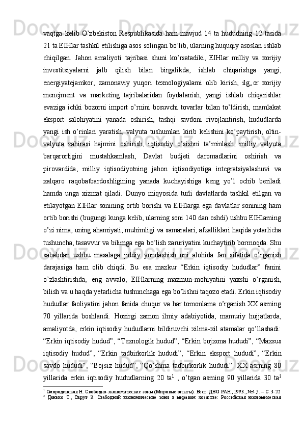 vaqtga   kelib   O’zbekiston   Respublikasida   ham   mavjud   14   ta   hududning   12   tasida
21 ta EIHlar tashkil etilishiga asos solingan bo’lib, ularning huquqiy asoslari ishlab
chiqilgan.   Jahon   amaliyoti   tajribasi   shuni   ko’rsatadiki,   EIHlar   milliy   va   xorijiy
investitsiyalarni   jalb   qilish   bilan   birgalikda,   ishlab   chiqarishga   yangi,
energiyatejamkor,   zamonaviy   yuqori   texnologiyalarni   olib   kirish,   ilg„or   xorijiy
menejment   va   marketing   tajribalaridan   foydalanish,   yangi   ishlab   chiqarishlar
evaziga   ichki   bozorni   import   o’rnini   bosuvchi   tovarlar   bilan   to’ldirish,   mamlakat
eksport   salohiyatini   yanada   oshirish,   tashqi   savdoni   rivojlantirish,   hududlarda
yangi   ish   o’rinlari   yaratish,   valyuta   tushumlari   kirib   kelishini   ko’paytirish,   oltin-
valyuta   zahirasi   hajmini   oshirish,   iqtisodiy   o’sishni   ta’minlash,   milliy   valyuta
barqarorligini   mustahkamlash,   Davlat   budjeti   daromadlarini   oshirish   va
pirovardida,   milliy   iqtisodiyotning   jahon   iqtisodiyotiga   integratsiyalashuvi   va
xalqaro   raqobatbardoshligining   yanada   kuchayishiga   keng   yo’l   ochib   beriladi
hamda   unga   xizmat   qiladi.   Dunyo   miqyosida   turli   davlatlarda   tashkil   etilgan   va
etilayotgan EIHlar  sonining ortib borishi  va EIHlarga ega davlatlar sonining ham
ortib borishi (bugungi kunga kelib, ularning soni 140 dan oshdi) ushbu EIHlarning
o’zi nima, uning ahamiyati, muhimligi va samaralari, afzalliklari haqida yetarlicha
tushuncha, tasavvur va bilimga ega bo’lish zaruriyatini kuchaytirib bormoqda. Shu
sababdan   ushbu   masalaga   jiddiy   yondashish   uni   alohida   fan   sifatida   o’rganish
darajasiga   ham   olib   chiqdi.   Bu   esa   mazkur   “Erkin   iqtisodiy   hududlar”   fanini
o’zlashtirishda,   eng   avvalo,   EIHlarning   mazmun-mohiyatini   yaxshi   o’rganish,
bilish va u haqda yetarlicha tushunchaga ega bo’lishni taqozo etadi. Erkin iqtisodiy
hududlar faoliyatini jahon fanida chuqur va har tomonlama o’rganish XX asrning
70   yillarida   boshlandi.   Hozirgi   zamon   ilmiy   adabiyotida,   mamuriy   hujjatlarda,
amaliyotda,   erkin   iqtisodiy   hududlarni   bildiruvchi   xilma-xil   atamalar   qo’llashadi:
“Erkin  iqtisodiy   hudud”,   “Texnologik   hudud”,   “Erkin  bojxona   hududi”,  “Maxsus
iqtisodiy   hudud”,   “Erkin   tadbirkorlik   hududi”,   “Erkin   eksport   hududi”,   “Erkin
savdo   hududi”,   “Bojsiz   hudud”,   “Qo’shma   tadbirkorlik   hududi”.   XX   asrning   80
yillarida   erkin   iqtisodiy   hududlarning   20   ta 1
  ,   o’tgan   asrning   90   yillarida   30   ta 2
1
 Смородинская Н. Свободно-экономические зоны (Мировые опыты). Вест. ДВО РАН, 1993., №4,5. – С. 3-22
2
  Данкко   Т.,   Окрут   З.   Свабодний   экономические   зони   в   миравом   хозястве:   Российская   экономическая
