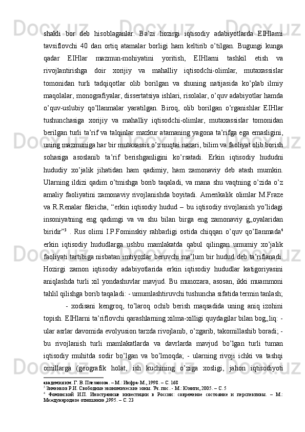 shakli   bor   deb   hisoblaganlar.   Ba’zi   hozirgi   iqtisodiy   adabiyotlarda   EIHlarni
tavsiflovchi   40   dan   ortiq   atamalar   borligi   ham   keltirib   o’tilgan.   Bugungi   kunga
qadar   EIHlar   mazmun-mohiyatini   yoritish,   EIHlarni   tashkil   etish   va
rivojlantirishga   doir   xorijiy   va   mahalliy   iqtisodchi-olimlar,   mutaxassislar
tomonidan   turli   tadqiqotlar   olib   borilgan   va   shuning   natijasida   ko’plab   ilmiy
maqolalar, monografiyalar, dissertatsiya ishlari, risolalar, o’quv adabiyotlar hamda
o’quv-uslubiy   qo’llanmalar   yaratilgan.   Biroq,   olib   borilgan   o’rganishlar   EIHlar
tushunchasiga   xorijiy   va   mahalliy   iqtisodchi-olimlar,   mutaxassislar   tomonidan
berilgan turli ta’rif va talqinlar mazkur atamaning yagona ta’rifga ega emasligini,
uning mazmuniga har bir mutaxassis o’z nuqtai nazari, bilim va faoliyat olib borish
sohasiga   asoslanib   ta’rif   berishganligini   ko’rsatadi.   Erkin   iqtisodiy   hududni
hududiy   xo’jalik   jihatidan   ham   qadimiy,   ham   zamonaviy   deb   atash   mumkin.
Ularning   ildizi   qadim   o’tmishga   borib  taqaladi,   va   mana  shu   vaqtning   o’zida  o’z
amaliy   faoliyatini   zamonaviy   rivojlanishda   boyitadi.   Amerikalik   olimlar   M.Fraze
va   R.Renalar   fikricha,   “erkin   iqtisodiy   hudud   –   bu   iqtisodiy   rivojlanish   yo’lidagi
insoniyatning   eng   qadimgi   va   va   shu   bilan   birga   eng   zamonaviy   g„oyalaridan
biridir” 3
  .   Rus   olimi   I.P.Fominskiy   rahbarligi   ostida   chiqqan   o’quv   qo’llanmada 4
erkin   iqtisodiy   hududlarga   ushbu   mamlakatda   qabul   qilingan   umumiy   xo’jalik
faoliyati tartibiga nisbatan imtiyozlar beruvchi ma’lum bir hudud deb ta’riflanadi.
Hozirgi   zamon   iqtisodiy   adabiyotlarida   erkin   iqtisodiy   hududlar   katigoriyasini
aniqlashda   turli   xil   yondashuvlar   mavjud.   Bu   munozara,   asosan,   ikki   muammoni
tahlil qilishga borib taqaladi: - umumlashtiruvchi tushuncha sifatida termin tanlash;
-   xodisani   kengroq,   to’laroq   ochib   berish   maqsadida   uning   aniq   izohini
topish. EIHlarni ta’riflovchi qarashlarning xilma-xilligi quydagilar bilan bog„liq: -
ular asrlar davomida evolyusion tarzda rivojlanib, o’zgarib, takomillashib boradi; -
bu   rivojlanish   turli   mamlakatlarda   va   davrlarda   mavjud   bo’lgan   turli   tuman
iqtisodiy   muhitda   sodir   bo’lgan   va   bo’lmoqda;   -   ularning   rivoji   ichki   va   tashqi
omillarga   (geografik   holat,   ish   kuchining   o’ziga   xosligi,   jahon   iqtisodiyoti
академия им. Г. В. Плеханова. – М.: Инфра-М., 1998. – С. 168
3
 Зименков Р.И. Свободные экономические зоны. Уч. пос. - М.: Юнити, 2005. – С. 5
4
  Фоминский   И.П.   Иностранные   инвестиции   в   России:   современое   состояние   и   перспективы.   –   М.:
Международное отношение,1995. – С. 23 