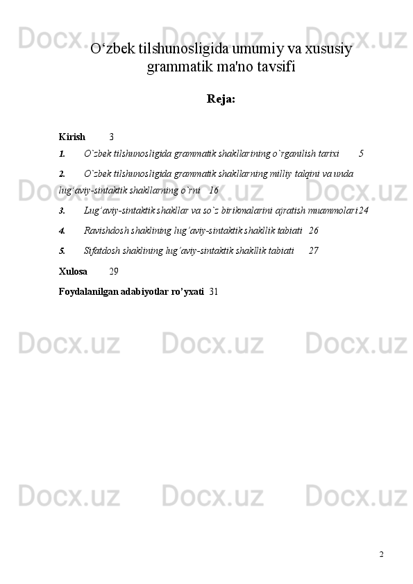 2O‘zbek tilshunosligida umumiy va xususiy
grammatik ma'no tavsifi
Reja:
Kirish 3
1. O`zbek tilshunosligida grammatik shakllarining o`rganilish tarixi 5
2. O`zbek tilshunosligida grammatik shakllarning milliy talqini va unda 
lug’aviy-sintaktik shakllarning o`rni 16
3. Lug’aviy-sintaktik shakllar va so`z birikmalarini ajratish   muammolari 24
4. Ravishdosh shaklining lug‘aviy-sintaktik shakllik   tabiati 26
5. Sifatdosh shaklining lug‘aviy-sintaktik shakllik   tabiati 27
Xulosa 29
Foydalanilgan adabiyotlar ro’yxati 31 