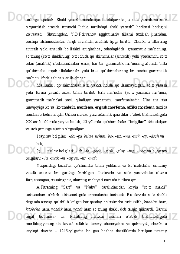 11turlarga   ajratadi.   Shakl   yasash   masalasiga   to`xtalganida,   u   so`z   yasash   va   so`z
o`zgartirish   orasida   turuvchi   “ichki   tartibdagi   shakl   yasash”   hodisasi   borligini
ko`rsatadi.   Shuningdek,   Y.D.Polivanov   agglutinativ   tillarni   tuzilish   jihatidan,
boshqa   tilshunoslardan   farqli   ravishda,   analitik   tipga   kiritdi.   Chunki   u   tillarning
sintetik   yoki   analitik   bo`lishini   aniqlashda,   odatdagidek,   grammatik   ma’noning,
so`zning (so`z shaklining) o`z ichida qo`shimchalar (sintetik) yoki yordamchi so`z
bilan   (analitik)   ifodalanishidan   emas,   har   bir   grammatik   ma’noning   alohida   bitta
qo`shimcha   orqali   ifodalanishi   yoki   bitta   qo`shimchaning   bir   necha   grammatik
ma’noni ifodalashidan kelib   chiqadi.
Ma’lumki,   qo`shimchalar   o`zi   yakka   holda   qo`llanmaydigan,   so`z   yasash
yoki   forma   yasash   asosi   bilan   birikib   turli   ma’nolar   (so`z   yasalish   ma’nosi,
grammatik   ma’no)ni   hosil   qiladigan   yordamchi   morfemalardir.   Ular   ana   shu
mavqeyiga ko`ra,  ko`makchi morfema, ergash morfema, affiks morfema  tarzida
nomlanib kelinmoqda. Ushbu mavzu yuzasidan ilk qarashlar o`zbek tilshunosligida
XX asr boshlarida paydo bo`lib, 20-yillarda qo`shimchalar   “belgilar”   deb atalgan
va uch guruhga ajratib o`rganilgan:
1) ayiruv belgilari:  -da, -ga, bilan, uchun; be-, -siz, -ma, -mi?, -ay, -dosh   va
h.k;
2) turlov belgilari:   - di, -ib, -gach,  -g’ali, -g’ay, -ing, -  roq   va   b;  yasov
belgilari:  - la, -mak, -m, -ag’on, -tir,   -ma 1
;
Yuqoridagi   tasnifda   qo`shimcha   bilan   yuklama   va   ko`makchilar   umumiy
vazifa   asosida   bir   guruhga   kiritilgan.   Turlovchi   va   so`z   yasovchilar   o`zaro
farqlanmagan, shuningdek, ularning mohiyati nazarda tutilmagan.
A.Fitratning   “Sarf”   va   “Nahv”   darsliklaridan   keyin   “so`z   shakli”
tushunchasi   o`zbek   tilshunosligida   ommalasha   boshladi.   Bu   davrda   so`z   shakli
deganda asosga qo`shilib kelgan har qanday qo`shimcha tushunilib,   kitoblar   ham,
kitobcha   ham,   yozdik   ham,   yozdi   ham so`zning shakli  deb talqin qilinardi. Garchi
tugal   bo`lmasa-   da,   Fitratning   mazkur   asarlari   o`zbek   tilshunosligida
morfologiyaning   ilk   tavsifi   sifatida   tarixiy   ahamiyatini   yo`qotmaydi,   chunki   u
keyingi   davrda   –   1943-yilgacha   bo`lgan   boshqa   darsliklarda   berilgan   nazariy 