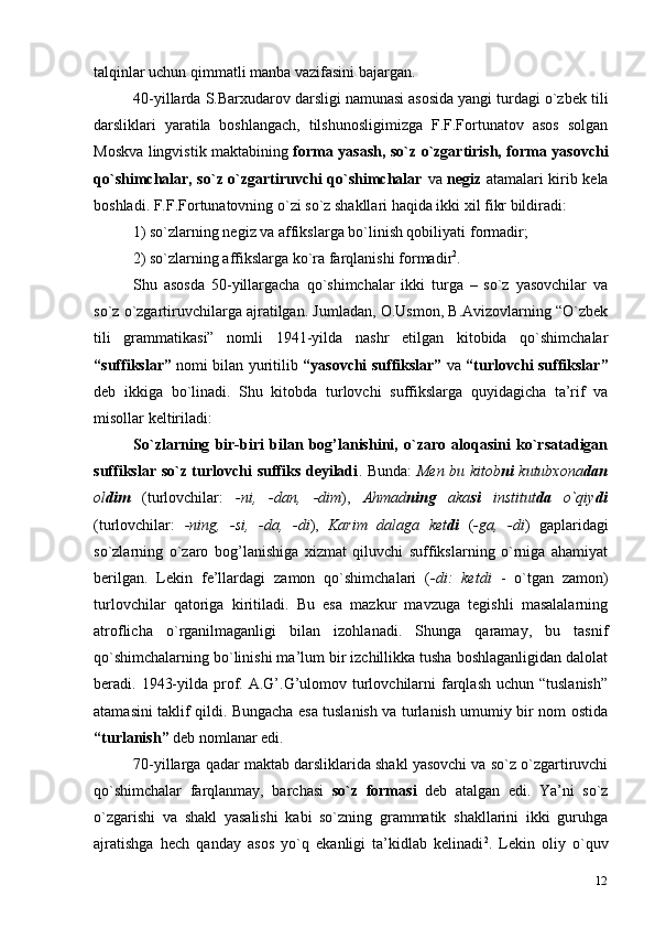 12talqinlar uchun qimmatli manba vazifasini bajargan.
40-yillarda S.Barxudarov darsligi namunasi asosida yangi turdagi o`zbek tili
darsliklari   yaratila   boshlangach,   tilshunosligimizga   F.F.Fortunatov   asos   solgan
Moskva lingvistik maktabining   forma yasash, so`z o`zgartirish, forma yasovchi
qo`shimchalar, so`z o`zgartiruvchi qo`shimchalar   va   negiz   atamalari kirib kela
boshladi. F.F.Fortunatovning o`zi so`z shakllari haqida ikki xil fikr bildiradi:
1) so`zlarning negiz va affikslarga bo`linish qobiliyati   formadir;
2) so`zlarning affikslarga ko`ra farqlanishi   formadir 2
.
Shu   asosda   50-yillargacha   qo`shimchalar   ikki   turga   –   so`z   yasovchilar   va
so`z o`zgartiruvchilarga ajratilgan. Jumladan, O.Usmon, B.Avizovlarning “O`zbek
tili   grammatikasi”   nomli   1941-yilda   nashr   etilgan   kitobida   qo`shimchalar
“suffikslar”   nomi bilan yuritilib   “yasovchi suffikslar”   va   “turlovchi suffikslar”
deb   ikkiga   bo`linadi.   Shu   kitobda   turlovchi   suffikslarga   quyidagicha   ta’rif   va
misollar keltiriladi:
So`zlarning   bir-biri   bilan   bog’lanishini,   o`zaro   aloqasini   ko`rsatadigan
suffikslar so`z turlovchi suffiks deyiladi . Bunda:   Men bu kitob ni   kutubxona dan
ol dim   (turlovchilar:   -ni,   -dan,   -dim ),   Ahmad ning   aka si   institut da   o`qiy di
(turlovchilar:   -ning,   -si,   -da,   -di ),   Karim   dalaga   ket di   ( -ga,   -di )   gaplaridagi
so`zlarning   o`zaro   bog’lanishiga   xizmat   qiluvchi   suffikslarning   o`rniga   ahamiyat
berilgan.   Lekin   fe’llardagi   zamon   qo`shimchalari   ( -di:   ketdi   -   o`tgan   zamon)
turlovchilar   qatoriga   kiritiladi.   Bu   esa   mazkur   mavzuga   tegishli   masalalarning
atroflicha   o`rganilmaganligi   bilan   izohlanadi.   Shunga   qaramay,   bu   tasnif
qo`shimchalarning bo`linishi ma’lum bir izchillikka tusha boshlaganligidan dalolat
beradi. 1943-yilda prof. A.G’.G’ulomov turlovchilarni  farqlash  uchun “tuslanish”
atamasini taklif qildi. Bungacha esa tuslanish va turlanish umumiy bir nom ostida
“turlanish”  deb nomlanar edi.
70-yillarga qadar maktab darsliklarida shakl yasovchi va so`z o`zgartiruvchi
qo`shimchalar   farqlanmay,   barchasi   so`z   formasi   deb   atalgan   edi.   Ya’ni   so`z
o`zgarishi   va   shakl   yasalishi   kabi   so`zning   grammatik   shakllarini   ikki   guruhga
ajratishga   hech   qanday   asos   yo`q   ekanligi   ta’kidlab   kelinadi 2
.   Lekin   oliy   o`quv 