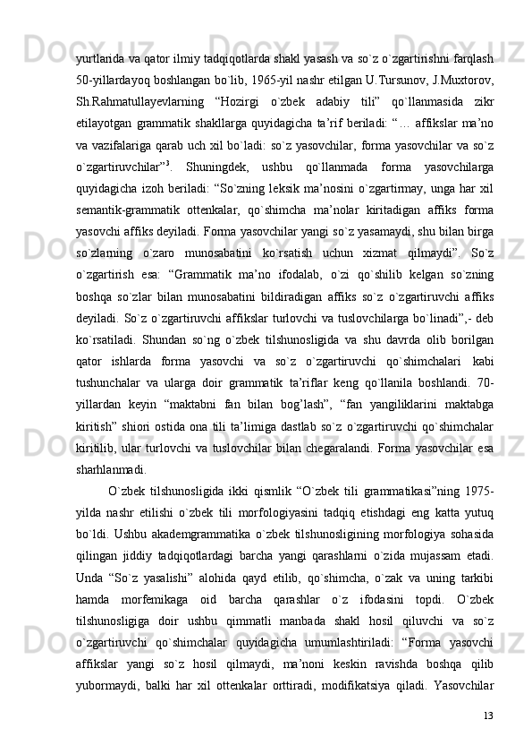 13yurtlarida va qator ilmiy tadqiqotlarda shakl yasash va so`z o`zgartirishni farqlash
50-yillardayoq boshlangan bo`lib, 1965-yil nashr etilgan U.Tursunov, J.Muxtorov,
Sh.Rahmatullayevlarning   “Hozirgi   o`zbek   adabiy   tili”   qo`llanmasida   zikr
etilayotgan   grammatik   shakllarga   quyidagicha   ta’rif   beriladi:   “…   affikslar   ma’no
va vazifalariga qarab uch xil bo`ladi:  so`z yasovchilar, forma yasovchilar  va so`z
o`zgartiruvchilar” 3
.   Shuningdek,   ushbu   qo`llanmada   forma   yasovchilarga
quyidagicha   izoh   beriladi:   “So`zning   leksik   ma’nosini   o`zgartirmay,   unga   har   xil
semantik-grammatik   ottenkalar,   qo`shimcha   ma’nolar   kiritadigan   affiks   forma
yasovchi affiks deyiladi. Forma yasovchilar yangi so`z yasamaydi, shu bilan birga
so`zlarning   o`zaro   munosabatini   ko`rsatish   uchun   xizmat   qilmaydi”.   So`z
o`zgartirish   esa:   “Grammatik   ma’no   ifodalab,   o`zi   qo`shilib   kelgan   so`zning
boshqa   so`zlar   bilan   munosabatini   bildiradigan   affiks   so`z   o`zgartiruvchi   affiks
deyiladi. So`z o`zgartiruvchi  affikslar  turlovchi  va  tuslovchilarga  bo`linadi”,-  deb
ko`rsatiladi.   Shundan   so`ng   o`zbek   tilshunosligida   va   shu   davrda   olib   borilgan
qator   ishlarda   forma   yasovchi   va   so`z   o`zgartiruvchi   qo`shimchalari   kabi
tushunchalar   va   ularga   doir   grammatik   ta’riflar   keng   qo`llanila   boshlandi.   70-
yillardan   keyin   “maktabni   fan   bilan   bog’lash”,   “fan   yangiliklarini   maktabga
kiritish”   shiori   ostida   ona   tili   ta’limiga   dastlab   so`z   o`zgartiruvchi   qo`shimchalar
kiritilib,   ular   turlovchi   va   tuslovchilar   bilan   chegaralandi.   Forma   yasovchilar   esa
sharhlanmadi.
O`zbek   tilshunosligida   ikki   qismlik   “O`zbek   tili   grammatikasi”ning   1975-
yilda   nashr   etilishi   o`zbek   tili   morfologiyasini   tadqiq   etishdagi   eng   katta   yutuq
bo`ldi.   Ushbu   akademgrammatika   o`zbek   tilshunosligining   morfologiya   sohasida
qilingan   jiddiy   tadqiqotlardagi   barcha   yangi   qarashlarni   o`zida   mujassam   etadi.
Unda   “So`z   yasalishi”   alohida   qayd   etilib,   qo`shimcha,   o`zak   va   uning   tarkibi
hamda   morfemikaga   oid   barcha   qarashlar   o`z   ifodasini   topdi.   O`zbek
tilshunosligiga   doir   ushbu   qimmatli   manbada   shakl   hosil   qiluvchi   va   so`z
o`zgartiruvchi   qo`shimchalar   quyidagicha   umumlashtiriladi:   “Forma   yasovchi
affikslar   yangi   so`z   hosil   qilmaydi,   ma’noni   keskin   ravishda   boshqa   qilib
yubormaydi,   balki   har   xil   ottenkalar   orttiradi,   modifikatsiya   qiladi.   Yasovchilar 