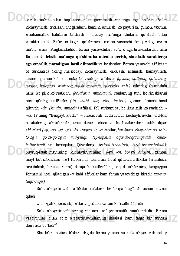 14leksik   ma’no   bilan   bog’lansa,   ular   grammatik   ma’noga   ega   bo`ladi.   Bular
kichraytirish, erkalash, chegaralash, kamlik, oshirish, ko`paytirish, gumon, taxmin,
emotsionallik   kabilarni   bildirish   –   asosiy   ma’noga   shularni   qo`shish   bilan
xarakterlanadi.   Bular   orttirgan   qo`shimcha   ma’no   yasovchi   darajasidagi   ayrim
ma’no   emas.   Anglashiladiki,   forma   yasovchilar,   so`z   o`zgartiruvchilardan   ham
farqlanadi:   leksik   ma’noga   qo`shimcha   ottenka   berish,   sintaktik   xarakterga
ega emaslik, paradigma hosil qilmaslik   va boshqalar. Forma yasovchi affikslar:
ot   turkumida   (keng   ma’noda);   kichraytirish,   erkalash,   achinish,   kamaytirish,
taxmin,   gumon   kabi   ma’nolar   bildiradigan   affikslar   (qizcha,   bo`taloq,   qo`zichoq,
onajon, bolagina, semizroq, oqish, qoramtir, qisqacha va b.) ; otlardagi (olmoshda
ham)   ko`plik   ko`rsatkichi   (bolalarni,   nimalarni) ,   sonlarning   turli   ko`rinishlarini
hosil   qiladigan   affikslar   (-ta,   -inchi,   -ala,   -cha,   -tacha   ) ;   gumon   olmoshi   hosil
qiluvchi   -dir  (kimdir,  nimadir)   affiksi,  fe’l   turkumida;   bo`lishsizlik  ko`rsatkichi   -
ma ,   fe’lning   “kengaytiruvchi”   –   intensivlik   bildiruvchi,   kuchaytiruvchi,   vid-tus,
harakatning   takrorlanishi,   uzoq   davom   etishi   va   kuchsizlanishini   bildiradigan
affikslari  (-qi, -qa, -gi, -g’i, -la, -inqira, -i, -a  kabilar;  bur-bura, chay-chayqa, to`z-
to`zg’i,   qo`zi-qo`zg’a,   yul-yulqi,   tep-tepkila,   oqardi-oqarinqiradi,   kuldi-
kulimsiradi   va   boshqalar.   Qiyoslang;   terladi-terchiladi,   terdi-termachaladi) ;
buyruq-istak   maylining   “kuchaytiruvchilari”   (-gil,   -in;   borgil,   bilayin) ,   zamon,
mayl   ko`rsatkichlari;   fe’l   funksional   formasini   hosil   qiluvchi   affikslar   (sifatdosh,
ravishdosh,   harakat   nomi)   daraja   ko`rsatkichlari,   taqlid   so`zlarning   kengaygan
formasini hosil qiladigan   -ir   kabi affikslar ham forma yasovchiga kiradi:   taq-tuq,
taqir-tuqir).
So`z   o`zgartiruvchi   affikslar   so`zlarni   bir-biriga   bog’lash   uchun   xizmat
qiladi.
Ular egalik, kelishik, fe’llardagi shaxs va son ko`rsatkichlaridir.
So`z   o`zgartiruvchilarning   ma’nosi   sof   grammatik   xarakterdadir.   Forma
yasovchilar   bilan   so`z   o`zgartiruvchilarning   ikkalasi   ham   faqat   bir   turkum
doirasida   bo`ladi” 1
.
Shu   bilan   o`zbek   tilshunosligida   forma   yasash   va   so`z   o`zgartirish   qat’iy 