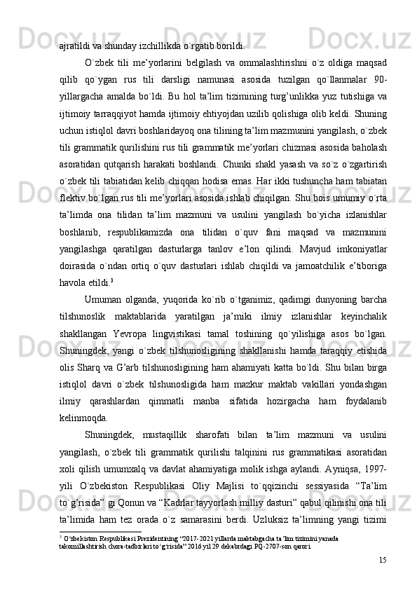 15ajratildi va shunday izchillikda o`rgatib borildi.
O`zbek   tili   me’yorlarini   belgilash   va   ommalashtirishni   o`z   oldiga   maqsad
qilib   qo`ygan   rus   tili   darsligi   namunasi   asosida   tuzilgan   qo`llanmalar   90-
yillargacha   amalda   bo`ldi.   Bu   hol   ta’lim   tizimining   turg’unlikka   yuz   tutishiga   va
ijtimoiy tarraqqiyot hamda ijtimoiy ehtiyojdan uzilib qolishiga olib keldi. Shuning
uchun istiqlol davri boshlaridayoq ona tilining ta’lim mazmunini yangilash, o`zbek
tili grammatik qurilishini rus tili grammatik me’yorlari chizmasi asosida baholash
asoratidan   qutqarish   harakati   boshlandi.   Chunki   shakl   yasash   va   so`z   o`zgartirish
o`zbek tili tabiatidan kelib chiqqan hodisa emas. Har ikki tushuncha ham tabiatan
flektiv bo`lgan rus tili me’yorlari asosida ishlab chiqilgan. Shu bois umumiy o`rta
ta’limda   ona   tilidan   ta’lim   mazmuni   va   usulini   yangilash   bo`yicha   izlanishlar
boshlanib,   respublikamizda   ona   tilidan   o`quv   fani   maqsad   va   mazmunini
yangilashga   qaratilgan   dasturlarga   tanlov   e’lon   qilindi.   Mavjud   imkoniyatlar
doirasida   o`ndan   ortiq   o`quv   dasturlari   ishlab   chiqildi   va   jamoatchilik   e’tiboriga
havola   etildi. 3
Umuman   olganda,   yuqorida   ko`rib   o`tganimiz,   qadimgi   dunyoning   barcha
tilshunoslik   maktablarida   yaratilgan   ja’miki   ilmiy   izlanishlar   keyinchalik
shakllangan   Yevropa   lingvistikasi   tamal   toshining   qo`yilishiga   asos   bo`lgan.
Shuningdek,   yangi   o`zbek   tilshunosligining   shakllanishi   hamda   taraqqiy   etishida
olis Sharq va G’arb tilshunosligining ham ahamiyati katta bo`ldi. Shu bilan birga
istiqlol   davri   o`zbek   tilshunosligida   ham   mazkur   maktab   vakillari   yondashgan
ilmiy   qarashlardan   qimmatli   manba   sifatida   hozirgacha   ham   foydalanib
kelinmoqda.
Shuningdek,   mustaqillik   sharofati   bilan   ta’lim   mazmuni   va   usulini
yangilash,   o`zbek   tili   grammatik   qurilishi   talqinini   rus   grammatikasi   asoratidan
xoli  qilish  umumxalq va davlat  ahamiyatiga molik ishga  aylandi. Ayniqsa,  1997-
yili   O`zbekiston   Respublikasi   Oliy   Majlisi   to`qqizinchi   sessiyasida   “Ta’lim
to`g’risida” gi Qonun va “Kadrlar tayyorlash milliy dasturi” qabul qilinishi ona tili
ta’limida   ham   tez   orada   o`z   samarasini   berdi.   Uzluksiz   ta’limning   yangi   tizimi
3
 O zbekiston Respublikasi Prezidentining “2017-2021 yillarda maktabgacha ta lim tizimini yanada ʻ ʼ
takomillashtirish chora-tadbirlari to g risida” 2016 yil 29 dekabrdagi PQ-2707-son qarori.	
ʻ ʻ 