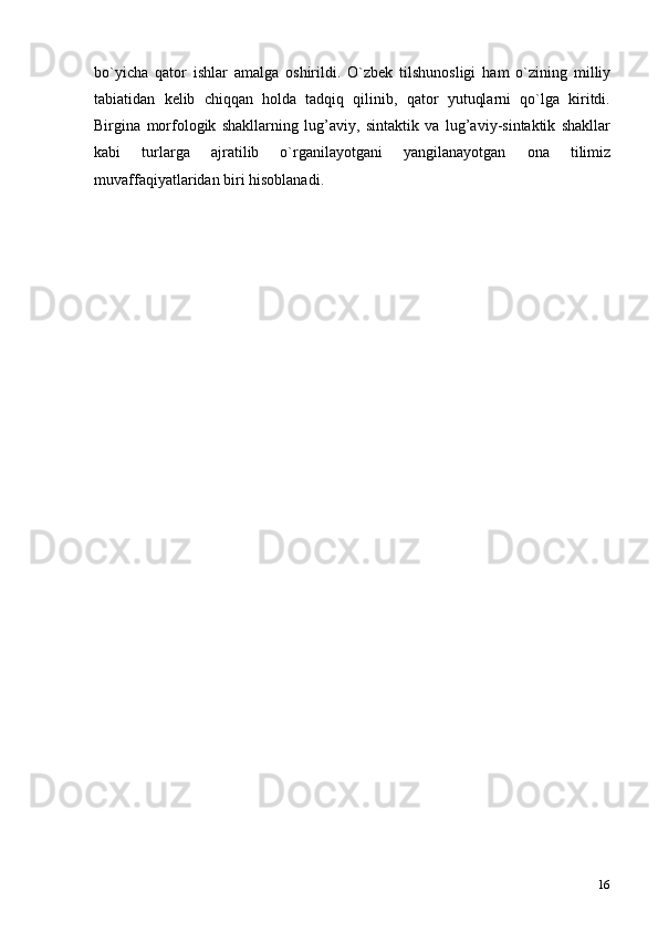 16bo`yicha   qator   ishlar   amalga   oshirildi.   O`zbek   tilshunosligi   ham   o`zining   milliy
tabiatidan   kelib   chiqqan   holda   tadqiq   qilinib,   qator   yutuqlarni   qo`lga   kiritdi.
Birgina   morfologik   shakllarning   lug’aviy,   sintaktik   va   lug’aviy-sintaktik   shakllar
kabi   turlarga   ajratilib   o`rganilayotgani   yangilanayotgan   ona   tilimiz
muvaffaqiyatlaridan biri   hisoblanadi. 