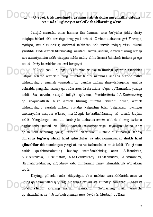 171. O`zbek tilshunosligida g rammatik shakllarning milliy talqini
va unda lug’aviy-sintaktik shakllarning o`rniIstiqlol   sharofati  	bilan   hamma   fan,   hamma  	soha  	bo`yicha  	jiddiy   ilmiy	
tadqiqot  	ishlari   olib  	borishga  	keng  	yo`l  	ochildi.  O`zbek  tilshunosligini  Yevropa,	
ayniqsa,  	rus  	tilshunosligi   andozasi   ta’siridan  	holi   tarzda   tadqiq   etish   imkoni	
yaratildi.  	Endi  	o`zbek tilshunosligi mustaqil tarzda, asosan,  	o`zbek  	tilining  	o`ziga	
xos 	xususiyatidan 	kelib 	chiqqan 	holda milliy 	til 	hodisasini baholash 	imkoniga 	ega	
bo`ldi. 	Ilmiy 	izlanishlar 	ko`lami 	kengaydi.
1999-yil   qabul   qilingan   DTS   talablari   va   ta’limdagi   qator   o`zgarishlar
natijasi   o`laroq   o`zbek   tilining   mumtoz   talqini   namunasi   asosida   o`zbek   milliy
tilshunosligini   yaratish   yuzasidan   bir   qancha   muhim   ilmiy-tadqiqotlar   amalga
oshirildi, yangicha nazariy qarashlar asosida darsliklar, o`quv qo`llanmalari yuzaga
keldi.   Bu,   avvalo,   istiqlol   tufayli,   qolversa,   Prezidentimiz   I.A.Karimovning
qo`llab-quvvatlashi   bilan   o`zbek   tilining   mumtoz   tavsifini   berish,   o`zbek
tilshunosligini   yaratish   imkoni   vujudga   kelganligi   bilan   belgilanadi.   Berilgan
imkoniyatlar   natijasi   o`laroq   morfologik   ko`rsatkichlarning   asl   tasnifi   taqdim
etildi.   Yangilangan   ona   tili   darsligida   tilshunoslarimiz   o`zbek   tilining   turkona
agglutinativ   tabiati   va   shakl   yasash   xususiyatlariga   tayangan   holda   so`z
qo`shimchalarinining   yangi   tasnifini   yaratdilar.   O`zbek   tilshunosligi   tadqiq
doirasiga   lug’aviy   shakl   hosil   qiluvchilar   va   aloqa-munosabat   shakli   hosil
qiluvchilar   deb   nomlangan   yangi   atama   va   tushunchalar   kirib   keldi.   Yangi   nom
ostida   qo`shimchalarning   bunday   tasniflanishining   asosi   A.Bondarko,
N.Y.Shvedova,   H.Ne’matov,   A.M.Peshkovskiy,   N.Mahmudov,   A.Nurmonov,
Sh.Shahobiddinova,   Z.Qodirov   kabi   olimlarning   ilmiy   izlanishlarida   o`z   aksini
topdi.
Keyingi   yillarda   nashr   etilayotgan   o`rta   maktab   darslikliklarida   asos   va
uning qo`shimchalari quyidagi turlarga ajratiladi va shunday izohlanadi: “ Asos   va
qo`shimchalar   so`zning   ma’noli   qismlaridir.   So`zlarning   shakl   yasovchi
qo`shimchalarisiz, tub ma’noli qismiga  asos  deyiladi. Mustaqil qo`llana 