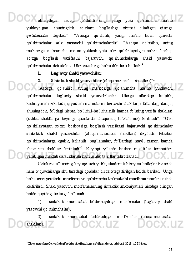 18olmaydigan,   asosga   qo`shilib   unga   yangi   yoki   qo`shimcha   ma`no
yuklaydigan,   shuningdek,   so`zlarni   bog’lashga   xizmat   qiladigan   qismga
qo`shimcha   deyiladi”.   “Asosga   qo`shilib,   yangi   ma’no   hosil   qiluvchi
qo`shimchalar   so`z   yasovchi   qo`shimchalardir”.   “Asosga   qo`shilib,   uning
ma’nosiga   qo`shimcha   ma’no   yuklash   yoki   o`zi   qo`shilayotgan   so`zni   boshqa
so`zga   bog’lash   vazifasini   bajaruvchi   qo`shimchalarga   shakl   yasovchi
qo`shimchalar deb ataladi. Ular vazifasiga ko`ra ikki turli bo`ladi: 4
1. Lug’aviy shakl   yasovchilar;
2. Sintaktik shakl yasovchilar  (aloqa munosabat   shakllari)” 1
.
“Asosga   qo`shilib,   uning   ma’nosiga   qo`shimcha   ma’no   yuklovchi
qo`shimchalar   lug’aviy   shakl   yasovchilardir.   Ularga   otlardagi   ko`plik,
kichraytirish-erkalash, qiyoslash ma’nolarini beruvchi shakllar, sifatlardagi daraja,
shuningdek, fe’ldagi  nisbat, bo`lishli-bo`lishsizlik  hamda fe’lning vazifa shakllari
(ushbu   shakllarga   keyingi   qismlarda   chuqurroq   to`xtalamiz)   kiritiladi”.   “O`zi
qo`shilayotgan   so`zni   boshqasiga   bog’lash   vazifasini   bajaruvchi   qo`shimchalar
sintaktik   shakl   yasovchilar   (aloqa-munosabat   shakllari)   deyiladi.   Mazkur
qo`shimchalarga   egalik,   kelishik,   bog’lamalar,   fe’llardagi   mayl,   zamon   hamda
shaxs-son   shakllari   kiritiladi” 2
.   Keyingi   yillarda   boshqa   mualliflar   tomonidan
yaratilgan maktab darsliklarida ham ushbu ta’riflar takrorlanadi.
Uzluksiz ta’limning keyingi uch yillik, akademik litsey va kollejlar tizimida
ham o`quvchilarga shu tarzdagi qoidalar biroz o`zgartirilgan holda beriladi. Unga
ko`ra asos  yetakchi morfema  va qo`shimcha  ko`makchi morfema  nomlari ostida
keltiriladi. Shakl yasovchi morfemalarning sintaktik imkoniyatlari hisobga olingan
holda quyidagi turlarga bo`linadi:
1) sintaktik   munosabat   bildirmaydigan   morfemalar   (lug’aviy   shakl
yasovchi qo`shimchalar);
2) sintaktik   munosabat   bildiradigan   morfemalar   (aloqa-munosabat
shakllari).
4
 Ilk va maktabgacha yoshdagi bolalar rivojlanishiga qo'yilgan davlat talablari  2018-yil 18-iyun 