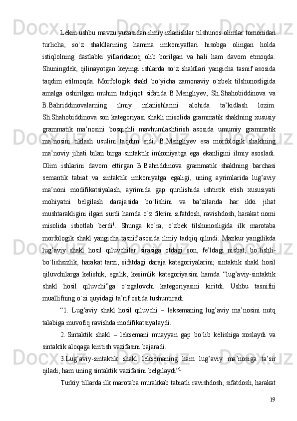 19Lekin ushbu mavzu yuzasidan ilmiy izlanishlar tilshunos olimlar tomonidan
turlicha,   so`z   shakllarining   hamma   imkoniyatlari   hisobga   olingan   holda
istiqlolning   dastlabki   yillaridanoq   olib   borilgan   va   hali   ham   davom   etmoqda.
Shuningdek,   qilinayotgan   keyingi   ishlarda   so`z   shakllari   yangicha   tasnif   asosida
taqdim   etilmoqda.   Morfologik   shakl   bo`yicha   zamonaviy   o`zbek   tilshunosligida
amalga   oshirilgan   muhim   tadqiqot   sifatida   B.Mengliyev,   Sh.Shahobiddinova   va
B.Bahriddinovalarning   ilmiy   izlanishlarini   alohida   ta’kidlash   lozim.
Sh.Shahobiddinova son kategoriyasi shakli misolida grammatik shaklning xususiy
grammatik   ma’nosini   bosqichli   mavhumlashtirish   asosida   umumiy   grammatik
ma’nosini   tiklash   usulini   taqdim   etdi.   B.Mengliyev   esa   morfologik   shaklning
ma’noviy   jihati   bilan   birga   sintaktik   imkoniyatga   ega   ekanligini   ilmiy   asosladi.
Olim   ishlarini   davom   ettirgan   B.Bahriddinova   grammatik   shaklning   barchasi
semantik   tabiat   va   sintaktik   imkoniyatga   egaligi,   uning   ayrimlarida   lug’aviy
ma’noni   modifikatsiyalash,   ayrimida   gap   qurilishida   ishtirok   etish   xususiyati
mohiyatni   belgilash   darajasida   bo`lishini   va   ba’zilarida   har   ikki   jihat
mushtarakligini ilgari surdi  hamda o`z fikrini sifatdosh, ravishdosh, harakat  nomi
misolida   isbotlab   berdi 1
.   Shunga   ko`ra,   o`zbek   tilshunosligida   ilk   marotaba
morfologik  shakl  yangicha   tasnif   asosida  ilmiy  tadqiq  qilindi.  Mazkur   yangilikda
lug’aviy   shakl   hosil   qiluvchilar   sirasiga   otdagi   son,   fe’ldagi   nisbat,   bo`lishli-
bo`lishsizlik,   harakat   tarzi,   sifatdagi   daraja   kategoriyalarini;   sintaktik   shakl   hosil
qiluvchilarga   kelishik,   egalik,   kesimlik   kategoriyasini   hamda   “lug’aviy-sintaktik
shakl   hosil   qiluvchi”ga   o`zgalovchi   kategoriyasini   kiritdi.   Ushbu   tasnifni
muallifning o`zi quyidagi ta’rif ostida   tushuntiradi:
“1.   Lug’aviy   shakl   hosil   qiluvchi   –   leksemaning   lug’aviy   ma’nosini   nutq
talabiga muvofiq ravishda modifikatsiyalaydi.
2. Sintaktik   shakl   –   leksemani   muayyan   gap   bo`lib   kelishiga   xoslaydi   va
sintaktik aloqaga kiritish vazifasini   bajaradi.
3. Lug’aviy-sintaktik   shakl   leksemaning   ham   lug’aviy   ma’nosiga   ta’sir
qiladi, ham uning sintaktik vazifasini   belgilaydi” 1
.
Turkiy tillarda ilk marotaba murakkab tabiatli ravishdosh, sifatdosh, harakat