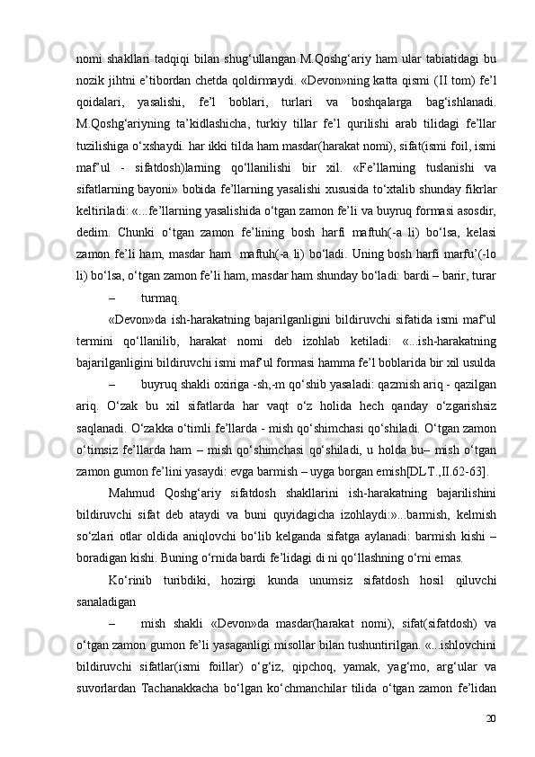 20nomi   shakllari   tadqiqi   bilan   shug‘ullangan   M.Qoshg‘ariy   ham   ular   tabiatidagi   bu
nozik jihtni e’tibordan chetda qoldirmaydi. «Devon»ning katta qismi   (II   tom) fe’l
qoidalari,   yasalishi,   fe’l   boblari,   turlari   va   boshqalarga   bag‘ishlanadi.
M.Qoshg‘ariyning   ta’kidlashicha,   turkiy   tillar   fe’l   qurilishi   arab   tilidagi   fe’llar
tuzilishiga o‘xshaydi. har ikki tilda ham masdar(harakat nomi), sifat(ismi foil, ismi
maf’ul   -   sifatdosh)larning   qo‘llanilishi   bir   xil.   «Fe’llarning   tuslanishi   va
sifatlarning bayoni» bobida fe’llarning yasalishi xususida to‘xtalib shunday fikrlar
keltiriladi: «...fe’llarning yasalishida o‘tgan zamon fe’li va buyruq formasi asosdir,
dedim.   Chunki   o‘tgan   zamon   fe’lining   bosh   harfi   maftuh(-a   li)   bo‘lsa,   kelasi
zamon fe’li  ham, masdar  ham   maftuh(-a li)  bo‘ladi. Uning bosh harfi  marfu’(-lo
li) bo‘lsa, o‘tgan zamon fe’li ham, masdar ham shunday bo‘ladi: bardi – barir,   turar
– turmaq.
«Devon»da   ish-harakatning   bajarilganligini   bildiruvchi   sifatida   ismi   maf’ul
termini   qo‘llanilib,   harakat   nomi   deb   izohlab   ketiladi:   «...ish-harakatning
bajarilganligini bildiruvchi ismi maf’ul formasi hamma fe’l boblarida bir xil usulda
– buyruq shakli oxiriga -sh,-m qo‘shib yasaladi: qazmish ariq - qazilgan
ariq.   O‘zak   bu   xil   sifatlarda   har   vaqt   o‘z   holida   hech   qanday   o‘zgarishsiz
saqlanadi. O‘zakka o‘timli fe’llarda - mish qo‘shimchasi qo‘shiladi. O‘tgan zamon
o‘timsiz   fe’llarda   ham   –   mish   qo‘shimchasi   qo‘shiladi,   u   holda   bu–   mish   o‘tgan
zamon gumon fe’lini yasaydi: evga barmish – uyga borgan   emish[DLT.,II.62-63].
Mahmud   Qoshg‘ariy   sifatdosh   shakllarini   ish-harakatning   bajarilishini
bildiruvchi   sifat   deb   ataydi   va   buni   quyidagicha   izohlaydi:»...barmish,   kelmish
so‘zlari   otlar   oldida   aniqlovchi   bo‘lib   kelganda   sifatga   aylanadi:   barmish   kishi   –
boradigan kishi. Buning o‘rnida bardi fe’lidagi di ni qo‘llashning o‘rni emas.
Ko‘rinib   turibdiki,   hozirgi   kunda   unumsiz   sifatdosh   hosil   qiluvchi
sanaladigan
– mish   shakli   «Devon»da   masdar(harakat   nomi),   sifat(sifatdosh)   va
o‘tgan zamon gumon fe’li yasaganligi misollar bilan tushuntirilgan. «...ishlovchini
bildiruvchi   sifatlar(ismi   foillar)   o‘g‘iz,   qipchoq,   yamak,   yag‘mo,   arg‘ular   va
suvorlardan   Tachanakkacha   bo‘lgan   ko‘chmanchilar   tilida   o‘tgan   zamon   fe’lidan 